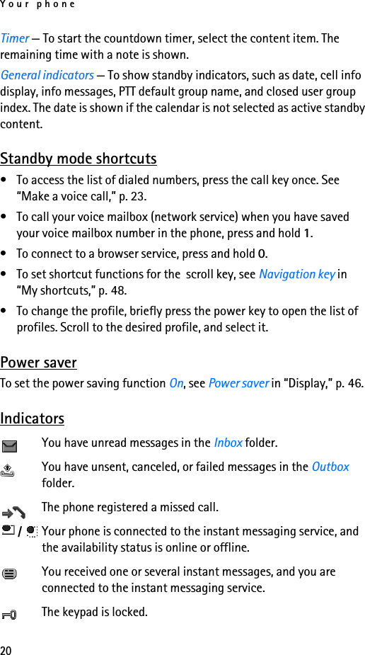 Your phone20Timer — To start the countdown timer, select the content item. The remaining time with a note is shown.General indicators — To show standby indicators, such as date, cell info display, info messages, PTT default group name, and closed user group index. The date is shown if the calendar is not selected as active standby content.Standby mode shortcuts• To access the list of dialed numbers, press the call key once. See “Make a voice call,” p. 23.• To call your voice mailbox (network service) when you have saved your voice mailbox number in the phone, press and hold 1.• To connect to a browser service, press and hold 0.• To set shortcut functions for the  scroll key, see Navigation key in “My shortcuts,” p. 48.• To change the profile, briefly press the power key to open the list of profiles. Scroll to the desired profile, and select it.Power saverTo set the power saving function On, see Power saver in “Display,” p. 46.IndicatorsYou have unread messages in the Inbox folder.You have unsent, canceled, or failed messages in the Outbox folder.The phone registered a missed call. /  Your phone is connected to the instant messaging service, and the availability status is online or offline.You received one or several instant messages, and you are connected to the instant messaging service.The keypad is locked.
