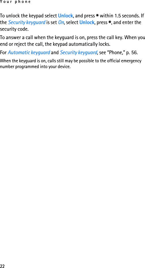 Your phone22To unlock the keypad select Unlock, and press * within 1.5 seconds. If the Security keyguard is set On, select Unlock, press *, and enter the security code. To answer a call when the keyguard is on, press the call key. When you end or reject the call, the keypad automatically locks.For Automatic keyguard and Security keyguard, see “Phone,” p. 56.When the keyguard is on, calls still may be possible to the official emergency number programmed into your device.