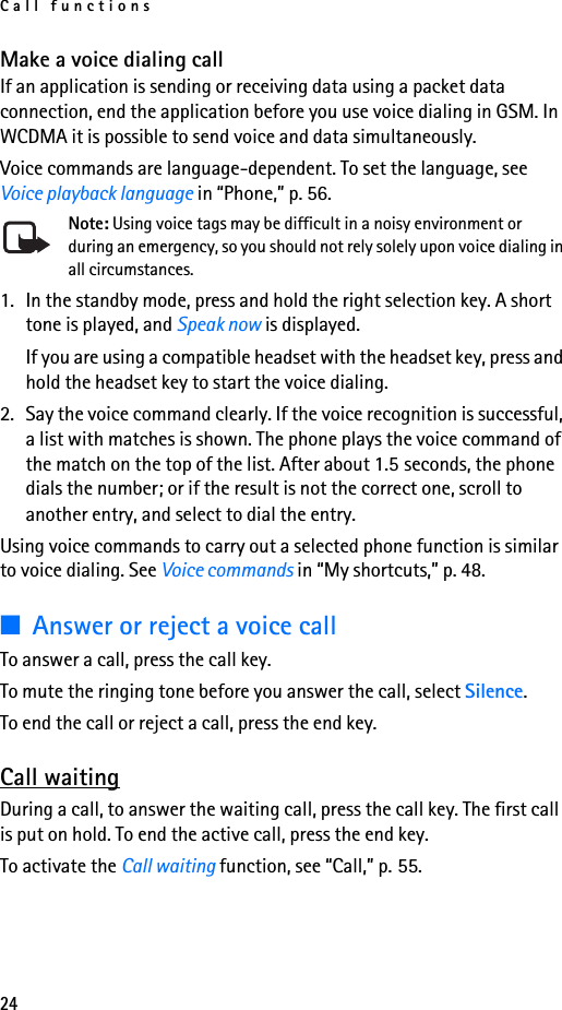 Call functions24Make a voice dialing callIf an application is sending or receiving data using a packet data connection, end the application before you use voice dialing in GSM. In WCDMA it is possible to send voice and data simultaneously.Voice commands are language-dependent. To set the language, see Voice playback language in “Phone,” p. 56.Note: Using voice tags may be difficult in a noisy environment or during an emergency, so you should not rely solely upon voice dialing in all circumstances.1. In the standby mode, press and hold the right selection key. A short tone is played, and Speak now is displayed.If you are using a compatible headset with the headset key, press and hold the headset key to start the voice dialing.2. Say the voice command clearly. If the voice recognition is successful, a list with matches is shown. The phone plays the voice command of the match on the top of the list. After about 1.5 seconds, the phone dials the number; or if the result is not the correct one, scroll to another entry, and select to dial the entry.Using voice commands to carry out a selected phone function is similar to voice dialing. See Voice commands in “My shortcuts,” p. 48.■Answer or reject a voice callTo answer a call, press the call key. To mute the ringing tone before you answer the call, select Silence.To end the call or reject a call, press the end key.Call waitingDuring a call, to answer the waiting call, press the call key. The first call is put on hold. To end the active call, press the end key.To activate the Call waiting function, see “Call,” p. 55.