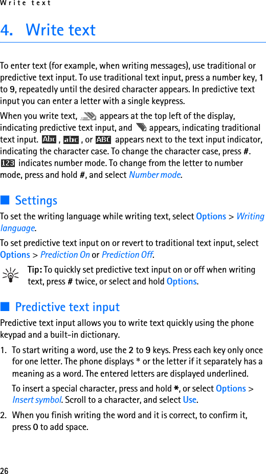 Write text264. Write textTo enter text (for example, when writing messages), use traditional or predictive text input. To use traditional text input, press a number key, 1 to 9, repeatedly until the desired character appears. In predictive text input you can enter a letter with a single keypress.When you write text,   appears at the top left of the display, indicating predictive text input, and   appears, indicating traditional text input.  ,  , or   appears next to the text input indicator, indicating the character case. To change the character case, press #.  indicates number mode. To change from the letter to number mode, press and hold #, and select Number mode.■SettingsTo set the writing language while writing text, select Options &gt; Writing language.To set predictive text input on or revert to traditional text input, select Options &gt; Prediction On or Prediction Off.Tip: To quickly set predictive text input on or off when writing text, press # twice, or select and hold Options.■Predictive text inputPredictive text input allows you to write text quickly using the phone keypad and a built-in dictionary.1. To start writing a word, use the 2 to 9 keys. Press each key only once for one letter. The phone displays * or the letter if it separately has a meaning as a word. The entered letters are displayed underlined.To insert a special character, press and hold *, or select Options &gt; Insert symbol. Scroll to a character, and select Use.2. When you finish writing the word and it is correct, to confirm it, press 0 to add space.