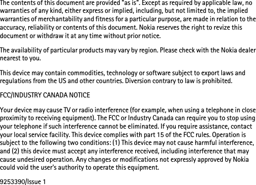 The contents of this document are provided &quot;as is&quot;. Except as required by applicable law, no warranties of any kind, either express or implied, including, but not limited to, the implied warranties of merchantability and fitness for a particular purpose, are made in relation to the accuracy, reliability or contents of this document. Nokia reserves the right to revize this document or withdraw it at any time without prior notice.The availability of particular products may vary by region. Please check with the Nokia dealer nearest to you.This device may contain commodities, technology or software subject to export laws and regulations from the US and other countries. Diversion contrary to law is prohibited.FCC/INDUSTRY CANADA NOTICEYour device may cause TV or radio interference (for example, when using a telephone in close proximity to receiving equipment). The FCC or Industry Canada can require you to stop using your telephone if such interference cannot be eliminated. If you require assistance, contact your local service facility. This device complies with part 15 of the FCC rules. Operation is subject to the following two conditions: (1) This device may not cause harmful interference, and (2) this device must accept any interference received, including interference that may cause undesired operation. Any changes or modifications not expressly approved by Nokia could void the user&apos;s authority to operate this equipment.9253390/Issue 1