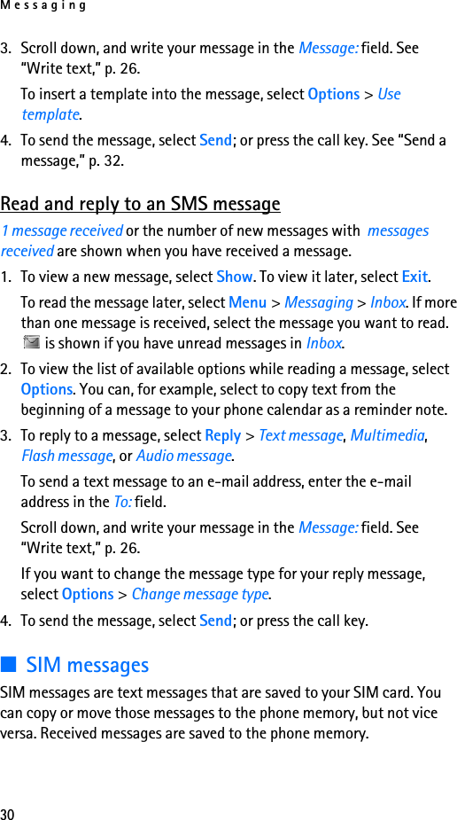 Messaging303. Scroll down, and write your message in the Message: field. See “Write text,” p. 26.To insert a template into the message, select Options &gt; Use template.4. To send the message, select Send; or press the call key. See “Send a message,” p. 32.Read and reply to an SMS message1 message received or the number of new messages with  messages received are shown when you have received a message.1. To view a new message, select Show. To view it later, select Exit.To read the message later, select Menu &gt; Messaging &gt; Inbox. If more than one message is received, select the message you want to read.  is shown if you have unread messages in Inbox.2. To view the list of available options while reading a message, select Options. You can, for example, select to copy text from the beginning of a message to your phone calendar as a reminder note.3. To reply to a message, select Reply &gt; Text message, Multimedia, Flash message, or Audio message.To send a text message to an e-mail address, enter the e-mail address in the To: field.Scroll down, and write your message in the Message: field. See “Write text,” p. 26.If you want to change the message type for your reply message, select Options &gt; Change message type.4. To send the message, select Send; or press the call key.■SIM messagesSIM messages are text messages that are saved to your SIM card. You can copy or move those messages to the phone memory, but not vice versa. Received messages are saved to the phone memory.