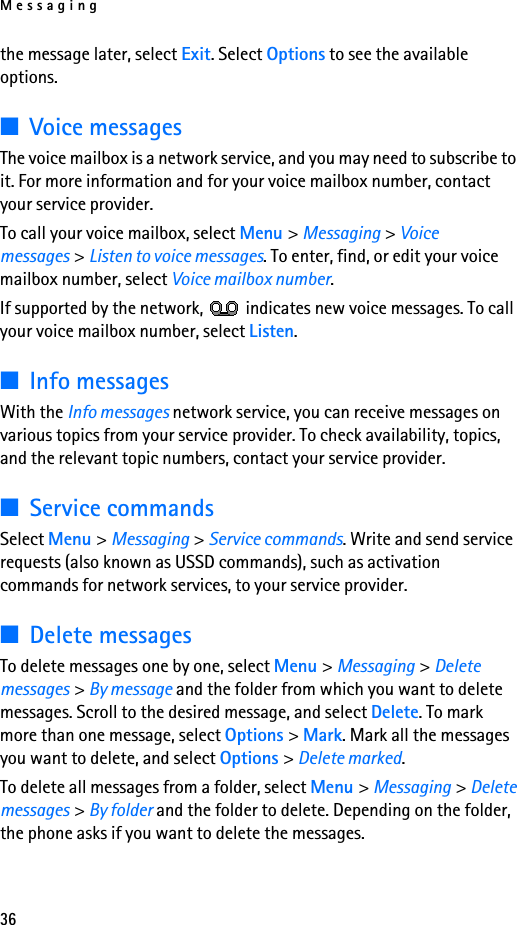 Messaging36the message later, select Exit. Select Options to see the available options.■Voice messagesThe voice mailbox is a network service, and you may need to subscribe to it. For more information and for your voice mailbox number, contact your service provider.To call your voice mailbox, select Menu &gt; Messaging &gt; Voice messages &gt; Listen to voice messages. To enter, find, or edit your voice mailbox number, select Voice mailbox number.If supported by the network,   indicates new voice messages. To call your voice mailbox number, select Listen.■Info messagesWith the Info messages network service, you can receive messages on various topics from your service provider. To check availability, topics, and the relevant topic numbers, contact your service provider.■Service commandsSelect Menu &gt; Messaging &gt; Service commands. Write and send service requests (also known as USSD commands), such as activation commands for network services, to your service provider.■Delete messagesTo delete messages one by one, select Menu &gt; Messaging &gt; Delete messages &gt; By message and the folder from which you want to delete messages. Scroll to the desired message, and select Delete. To mark more than one message, select Options &gt; Mark. Mark all the messages you want to delete, and select Options &gt; Delete marked.To delete all messages from a folder, select Menu &gt; Messaging &gt; Delete messages &gt; By folder and the folder to delete. Depending on the folder, the phone asks if you want to delete the messages.