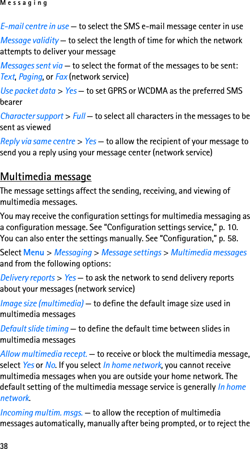 Messaging38E-mail centre in use — to select the SMS e-mail message center in useMessage validity — to select the length of time for which the network attempts to deliver your messageMessages sent via — to select the format of the messages to be sent: Text, Paging, or Fax (network service)Use packet data &gt; Yes — to set GPRS or WCDMA as the preferred SMS bearerCharacter support &gt; Full — to select all characters in the messages to be sent as viewedReply via same centre &gt; Yes — to allow the recipient of your message to send you a reply using your message center (network service)Multimedia messageThe message settings affect the sending, receiving, and viewing of multimedia messages.You may receive the configuration settings for multimedia messaging as a configuration message. See “Configuration settings service,” p. 10. You can also enter the settings manually. See “Configuration,” p. 58.Select Menu &gt; Messaging &gt; Message settings &gt; Multimedia messages and from the following options:Delivery reports &gt; Yes — to ask the network to send delivery reports about your messages (network service)Image size (multimedia) — to define the default image size used in multimedia messagesDefault slide timing — to define the default time between slides in multimedia messagesAllow multimedia recept. — to receive or block the multimedia message, select Yes or No. If you select In home network, you cannot receive multimedia messages when you are outside your home network. The default setting of the multimedia message service is generally In home network.Incoming multim. msgs. — to allow the reception of multimedia messages automatically, manually after being prompted, or to reject the 
