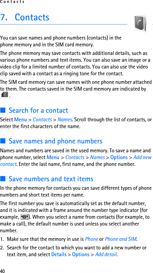 Contacts407. ContactsYou can save names and phone numbers (contacts) in the phone memory and in the SIM card memory.The phone memory may save contacts with additional details, such as various phone numbers and text items. You can also save an image or a video clip for a limited number of contacts. You can also use the video clip saved with a contact as a ringing tone for the contact.The SIM card memory can save names with one phone number attached to them. The contacts saved in the SIM card memory are indicated by .■Search for a contactSelect Menu &gt; Contacts &gt; Names. Scroll through the list of contacts, or enter the first characters of the name.■Save names and phone numbersNames and numbers are saved in the used memory. To save a name and phone number, select Menu &gt; Contacts &gt; Names &gt; Options &gt; Add new contact. Enter the last name, first name, and the phone number.■Save numbers and text itemsIn the phone memory for contacts you can save different types of phone numbers and short text items per name.The first number you save is automatically set as the default number, and it is indicated with a frame around the number type indicator (for example,  ). When you select a name from contacts (for example, to make a call), the default number is used unless you select another number.1. Make sure that the memory in use is Phone or Phone and SIM. 2. Search for the contact to which you want to add a new number or text item, and select Details &gt; Options &gt; Add detail.