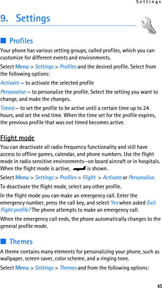 Settings459. Settings■ProfilesYour phone has various setting groups, called profiles, which you can customize for different events and environments.Select Menu &gt; Settings &gt; Profiles and the desired profile. Select from the following options:Activate — to activate the selected profilePersonalise — to personalize the profile. Select the setting you want to change, and make the changes. Timed — to set the profile to be active until a certain time up to 24 hours, and set the end time. When the time set for the profile expires, the previous profile that was not timed becomes active.Flight modeYou can deactivate all radio frequency functionality and still have access to offline games, calendar, and phone numbers. Use the flight mode in radio sensitive environments—on board aircraft or in hospitals. When the flight mode is active,  is shown.Select Menu &gt; Settings &gt; Profiles &gt; Flight &gt; Activate or Personalise.To deactivate the flight mode, select any other profile.In the flight mode you can make an emergency call. Enter the emergency number, press the call key, and select Yes when asked Exit flight profile? The phone attempts to make an emergency call.When the emergency call ends, the phone automatically changes to the general profile mode.■ThemesA theme contains many elements for personalizing your phone, such as wallpaper, screen saver, color scheme, and a ringing tone.Select Menu &gt; Settings &gt; Themes and from the following options: