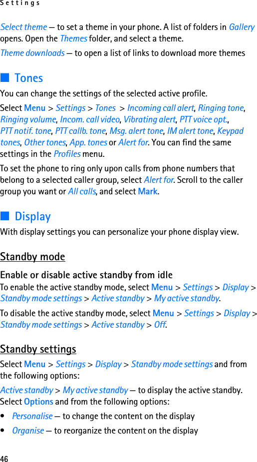 Settings46Select theme — to set a theme in your phone. A list of folders in Gallery opens. Open the Themes folder, and select a theme.Theme downloads — to open a list of links to download more themes■TonesYou can change the settings of the selected active profile.Select Menu &gt; Settings &gt; Tones &gt; Incoming call alert, Ringing tone, Ringing volume, Incom. call video, Vibrating alert, PTT voice opt., PTT notif. tone, PTT callb. tone, Msg. alert tone, IM alert tone, Keypad tones, Other tones, App. tones or Alert for. You can find the same settings in the Profiles menu.To set the phone to ring only upon calls from phone numbers that belong to a selected caller group, select Alert for. Scroll to the caller group you want or All calls, and select Mark.■DisplayWith display settings you can personalize your phone display view.Standby modeEnable or disable active standby from idleTo enable the active standby mode, select Menu &gt; Settings &gt; Display &gt; Standby mode settings &gt; Active standby &gt; My active standby.To disable the active standby mode, select Menu &gt; Settings &gt; Display &gt; Standby mode settings &gt; Active standby &gt; Off.Standby settingsSelect Menu &gt; Settings &gt; Display &gt; Standby mode settings and from the following options:Active standby &gt; My active standby — to display the active standby. Select Options and from the following options:•Personalise — to change the content on the display•Organise — to reorganize the content on the display