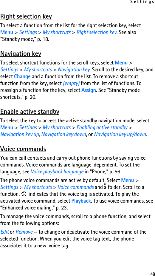 Settings49Right selection keyTo select a function from the list for the right selection key, select Menu &gt; Settings &gt; My shortcuts &gt; Right selection key. See also “Standby mode,” p. 18.Navigation keyTo select shortcut functions for the scroll keys, select Menu &gt; Settings &gt; My shortcuts &gt; Navigation key. Scroll to the desired key, and select Change and a function from the list. To remove a shortcut function from the key, select (empty) from the list of functions. To reassign a function for the key, select Assign. See “Standby mode shortcuts,” p. 20.Enable active standbyTo select the key to access the active standby navigation mode, select Menu &gt; Settings &gt; My shortcuts &gt; Enabling active standby &gt; Navigation key up, Navigation key down, or Navigation key up/down.Voice commandsYou can call contacts and carry out phone functions by saying voice commands. Voice commands are language-dependent. To set the language, see Voice playback language in “Phone,” p. 56.The phone voice commands are active by default. Select Menu &gt; Settings &gt; My shortcuts &gt; Voice commands and a folder. Scroll to a function.   indicates that the voice tag is activated. To play the activated voice command, select Playback. To use voice commands, see “Enhanced voice dialing,” p. 23. To manage the voice commands, scroll to a phone function, and select from the following options:Edit or Remove — to change or deactivate the voice command of the selected function. When you edit the voice tag text, the phone associates it to a new  voice tag. 