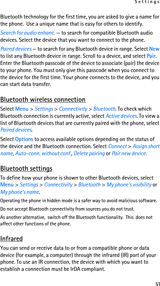 Settings51Bluetooth technology for the first time, you are asked to give a name for the phone.  Use a unique name that is easy for others to identify.Search for audio enhanc. — to search for compatible Bluetooth audio devices. Select the device that you want to connect to the phone.Paired devices — to search for any Bluetooth device in range. Select New to list any Bluetooth device in range. Scroll to a device, and select Pair. Enter the Bluetooth passcode of the device to associate (pair) the device to your phone. You must only give this passcode when you connect to the device for the first time. Your phone connects to the device, and you can start data transfer.Bluetooth wireless connectionSelect Menu &gt; Settings &gt; Connectivity &gt; Bluetooth. To check which Bluetooth connection is currently active, select Active devices. To view a list of Bluetooth devices that are currently paired with the phone, select Paired devices.Select Options to access available options depending on the status of the device and the Bluetooth connection. Select Connect &gt; Assign short name, Auto-conn. without conf., Delete pairing or Pair new device.Bluetooth settingsTo define how your phone is shown to other Bluetooth devices, select Menu &gt; Settings &gt; Connectivity &gt; Bluetooth &gt; My phone&apos;s visibility or My phone&apos;s name.Operating the phone in hidden mode is a safer way to avoid malicious software.Do not accept Bluetooth connectivity from sources you do not trust.As another alternative,  switch off the Bluetooth functionality.  This  does not affect other functions of the phone.InfraredYou can send or receive data to or from a compatible phone or data device (for example, a computer) through the infrared (IR) port of your phone. To use an IR connection, the device with which you want to establish a connection must be IrDA compliant. 