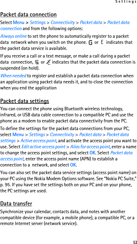 Settings53Packet data connectionSelect Menu &gt; Settings &gt; Connectivity &gt; Packet data &gt; Packet data connection and from the following options:Always online to set the phone to automatically register to a packet data  network when you switch on the phone.   or   indicates that the packet data service is available.If you receive a call or a text message, or make a call during a packet data  connection,   or   indicates that the packet data connection is suspended (on hold).When needed to register and establish a packet data connection when an application using packet data needs it, and to close the connection when you end the applicationPacket data settingsYou can connect the phone using Bluetooth wireless technology, infrared, or USB data cable connection to a compatible PC and use the phone as a modem to enable packet data connectivity from the PC.To define the settings for the packet data connections from your PC, select Menu &gt; Settings &gt; Connectivity &gt; Packet data &gt; Packet data settings &gt; Active access point, and activate the access point you want to use. Select Edit active access point &gt; Alias for access point, enter a name to change the access point settings, and select OK. Select Packet data access point, enter the access point name (APN) to establish a connection to a  network, and select OK.You can also set the packet data service settings (access point name) on your PC using the Nokia Modem Options software. See “Nokia PC Suite,” p. 95. If you have set the settings both on your PC and on your phone, the PC settings are used.Data transferSynchronize your calendar, contacts data, and notes with another compatible device (for example, a mobile phone), a compatible PC, or a remote Internet server (network service).