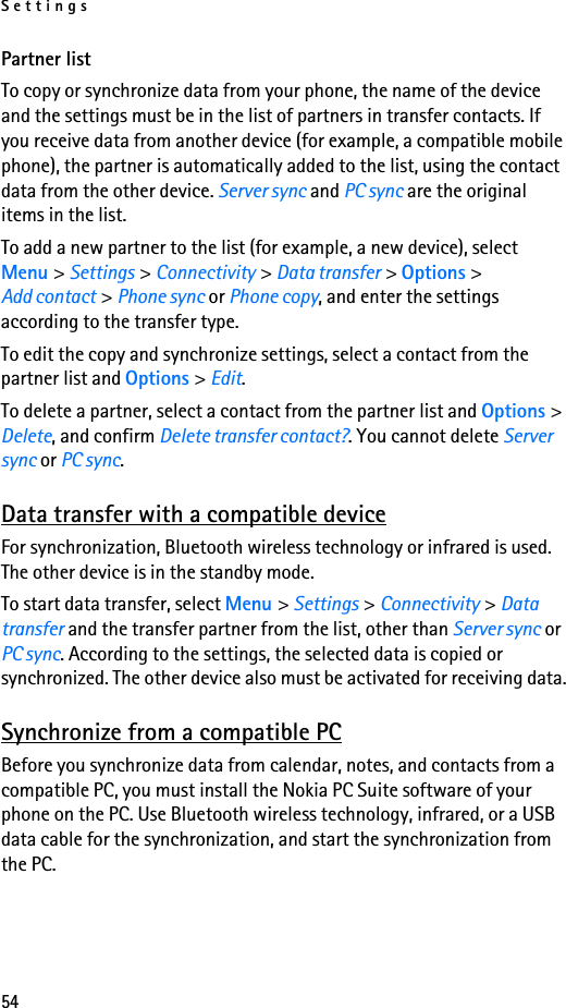 Settings54Partner listTo copy or synchronize data from your phone, the name of the device and the settings must be in the list of partners in transfer contacts. If you receive data from another device (for example, a compatible mobile phone), the partner is automatically added to the list, using the contact data from the other device. Server sync and PC sync are the original items in the list.To add a new partner to the list (for example, a new device), select Menu &gt; Settings &gt; Connectivity &gt; Data transfer &gt; Options &gt; Add contact &gt; Phone sync or Phone copy, and enter the settings according to the transfer type.To edit the copy and synchronize settings, select a contact from the partner list and Options &gt; Edit.To delete a partner, select a contact from the partner list and Options &gt; Delete, and confirm Delete transfer contact?. You cannot delete Server sync or PC sync.Data transfer with a compatible deviceFor synchronization, Bluetooth wireless technology or infrared is used. The other device is in the standby mode.To start data transfer, select Menu &gt; Settings &gt; Connectivity &gt; Data transfer and the transfer partner from the list, other than Server sync or PC sync. According to the settings, the selected data is copied or synchronized. The other device also must be activated for receiving data.Synchronize from a compatible PCBefore you synchronize data from calendar, notes, and contacts from a compatible PC, you must install the Nokia PC Suite software of your phone on the PC. Use Bluetooth wireless technology, infrared, or a USB data cable for the synchronization, and start the synchronization from the PC.