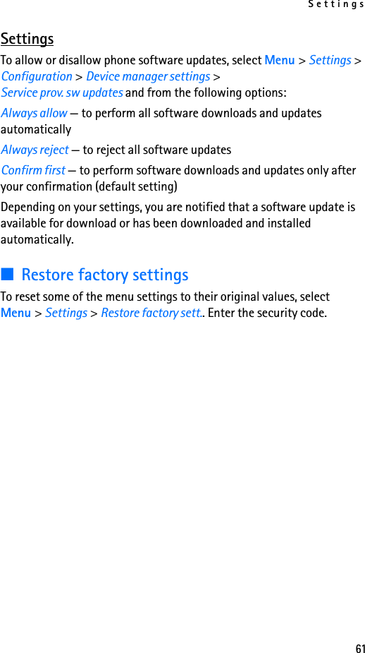 Settings61SettingsTo allow or disallow phone software updates, select Menu &gt; Settings &gt; Configuration &gt; Device manager settings &gt; Service prov. sw updates and from the following options:Always allow — to perform all software downloads and updates automaticallyAlways reject — to reject all software updatesConfirm first — to perform software downloads and updates only after your confirmation (default setting)Depending on your settings, you are notified that a software update is available for download or has been downloaded and installed automatically.■Restore factory settingsTo reset some of the menu settings to their original values, select Menu &gt; Settings &gt; Restore factory sett.. Enter the security code. 