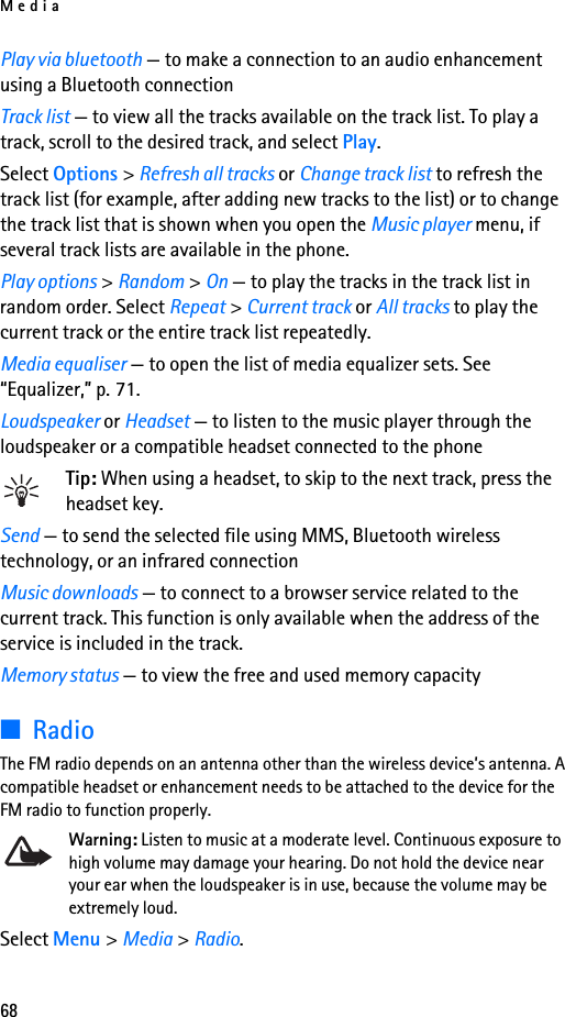Media68Play via bluetooth — to make a connection to an audio enhancement using a Bluetooth connectionTrack list — to view all the tracks available on the track list. To play a track, scroll to the desired track, and select Play.Select Options &gt; Refresh all tracks or Change track list to refresh the track list (for example, after adding new tracks to the list) or to change the track list that is shown when you open the Music player menu, if several track lists are available in the phone.Play options &gt; Random &gt; On — to play the tracks in the track list in random order. Select Repeat &gt; Current track or All tracks to play the current track or the entire track list repeatedly.Media equaliser — to open the list of media equalizer sets. See “Equalizer,” p. 71.Loudspeaker or Headset — to listen to the music player through the loudspeaker or a compatible headset connected to the phoneTip: When using a headset, to skip to the next track, press the headset key.Send — to send the selected file using MMS, Bluetooth wireless technology, or an infrared connectionMusic downloads — to connect to a browser service related to the current track. This function is only available when the address of the service is included in the track.Memory status — to view the free and used memory capacity■RadioThe FM radio depends on an antenna other than the wireless device’s antenna. A compatible headset or enhancement needs to be attached to the device for the FM radio to function properly.Warning: Listen to music at a moderate level. Continuous exposure to high volume may damage your hearing. Do not hold the device near your ear when the loudspeaker is in use, because the volume may be extremely loud.Select Menu &gt; Media &gt; Radio.