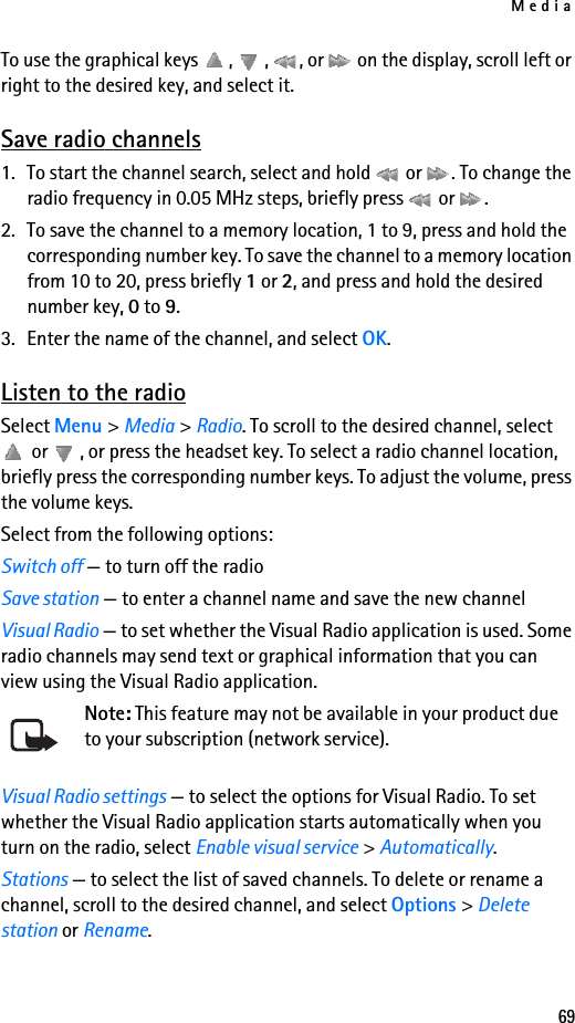 Media69To use the graphical keys  ,  ,  , or   on the display, scroll left or right to the desired key, and select it.Save radio channels1. To start the channel search, select and hold   or  . To change the radio frequency in 0.05 MHz steps, briefly press   or  .2. To save the channel to a memory location, 1 to 9, press and hold the corresponding number key. To save the channel to a memory location from 10 to 20, press briefly 1 or 2, and press and hold the desired number key, 0 to 9.3. Enter the name of the channel, and select OK.Listen to the radioSelect Menu &gt; Media &gt; Radio. To scroll to the desired channel, select  or  , or press the headset key. To select a radio channel location, briefly press the corresponding number keys. To adjust the volume, press the volume keys.Select from the following options:Switch off — to turn off the radioSave station — to enter a channel name and save the new channelVisual Radio — to set whether the Visual Radio application is used. Some radio channels may send text or graphical information that you can view using the Visual Radio application.Note: This feature may not be available in your product due to your subscription (network service).Visual Radio settings — to select the options for Visual Radio. To set whether the Visual Radio application starts automatically when you turn on the radio, select Enable visual service &gt; Automatically.Stations — to select the list of saved channels. To delete or rename a channel, scroll to the desired channel, and select Options &gt; Delete station or Rename.