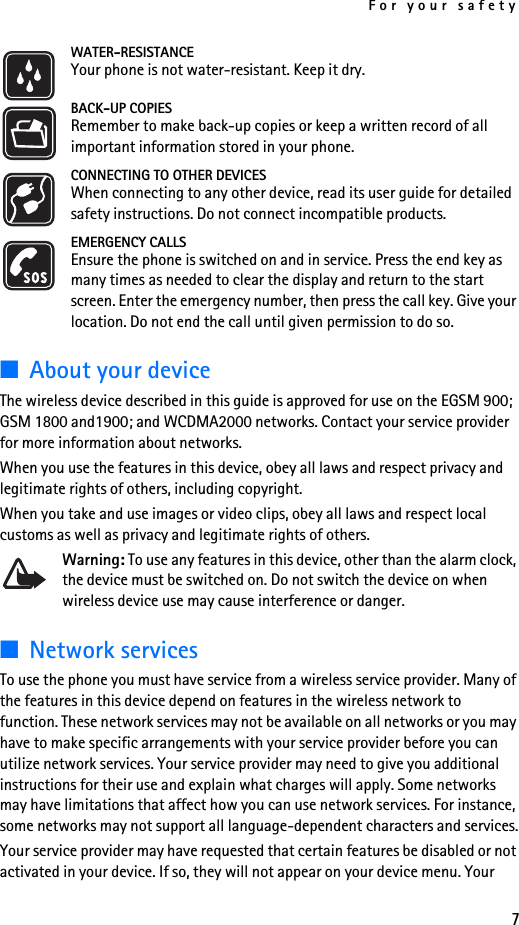 For your safety7WATER-RESISTANCEYour phone is not water-resistant. Keep it dry.BACK-UP COPIESRemember to make back-up copies or keep a written record of all important information stored in your phone.CONNECTING TO OTHER DEVICESWhen connecting to any other device, read its user guide for detailed safety instructions. Do not connect incompatible products.EMERGENCY CALLSEnsure the phone is switched on and in service. Press the end key as many times as needed to clear the display and return to the start screen. Enter the emergency number, then press the call key. Give your location. Do not end the call until given permission to do so.■About your deviceThe wireless device described in this guide is approved for use on the EGSM 900;  GSM 1800 and1900; and WCDMA2000 networks. Contact your service provider for more information about networks.When you use the features in this device, obey all laws and respect privacy and legitimate rights of others, including copyright.When you take and use images or video clips, obey all laws and respect local customs as well as privacy and legitimate rights of others.Warning: To use any features in this device, other than the alarm clock, the device must be switched on. Do not switch the device on when wireless device use may cause interference or danger.■Network servicesTo use the phone you must have service from a wireless service provider. Many of the features in this device depend on features in the wireless network to function. These network services may not be available on all networks or you may have to make specific arrangements with your service provider before you can utilize network services. Your service provider may need to give you additional instructions for their use and explain what charges will apply. Some networks may have limitations that affect how you can use network services. For instance, some networks may not support all language-dependent characters and services.Your service provider may have requested that certain features be disabled or not activated in your device. If so, they will not appear on your device menu. Your 