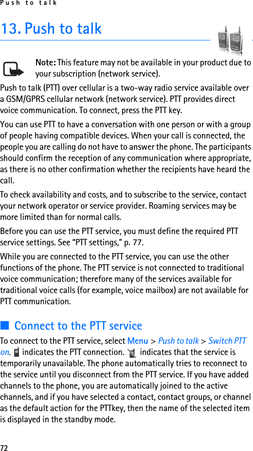 Push to talk7213. Push to talkNote: This feature may not be available in your product due to your subscription (network service).Push to talk (PTT) over cellular is a two-way radio service available over a GSM/GPRS cellular network (network service). PTT provides direct voice communication. To connect, press the PTT key.You can use PTT to have a conversation with one person or with a group of people having compatible devices. When your call is connected, the people you are calling do not have to answer the phone. The participants should confirm the reception of any communication where appropriate, as there is no other confirmation whether the recipients have heard the call.To check availability and costs, and to subscribe to the service, contact your network operator or service provider. Roaming services may be more limited than for normal calls.Before you can use the PTT service, you must define the required PTT service settings. See “PTT settings,” p. 77.While you are connected to the PTT service, you can use the other functions of the phone. The PTT service is not connected to traditional voice communication; therefore many of the services available for traditional voice calls (for example, voice mailbox) are not available for PTT communication.■Connect to the PTT serviceTo connect to the PTT service, select Menu &gt; Push to talk &gt; Switch PTT on.   indicates the PTT connection.   indicates that the service is temporarily unavailable. The phone automatically tries to reconnect to the service until you disconnect from the PTT service. If you have added channels to the phone, you are automatically joined to the active channels, and if you have selected a contact, contact groups, or channel as the default action for the PTTkey, then the name of the selected item is displayed in the standby mode.