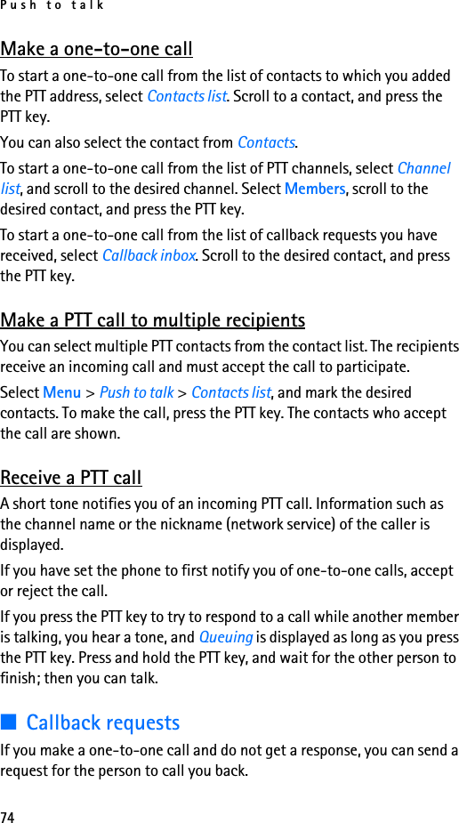 Push to talk74Make a one-to-one callTo start a one-to-one call from the list of contacts to which you added the PTT address, select Contacts list. Scroll to a contact, and press the PTT key.You can also select the contact from Contacts.To start a one-to-one call from the list of PTT channels, select Channel list, and scroll to the desired channel. Select Members, scroll to the desired contact, and press the PTT key.To start a one-to-one call from the list of callback requests you have received, select Callback inbox. Scroll to the desired contact, and press the PTT key.Make a PTT call to multiple recipientsYou can select multiple PTT contacts from the contact list. The recipients receive an incoming call and must accept the call to participate.Select Menu &gt; Push to talk &gt; Contacts list, and mark the desired contacts. To make the call, press the PTT key. The contacts who accept the call are shown.Receive a PTT callA short tone notifies you of an incoming PTT call. Information such as the channel name or the nickname (network service) of the caller is displayed.If you have set the phone to first notify you of one-to-one calls, accept or reject the call.If you press the PTT key to try to respond to a call while another member is talking, you hear a tone, and Queuing is displayed as long as you press the PTT key. Press and hold the PTT key, and wait for the other person to finish; then you can talk.■Callback requestsIf you make a one-to-one call and do not get a response, you can send a request for the person to call you back.
