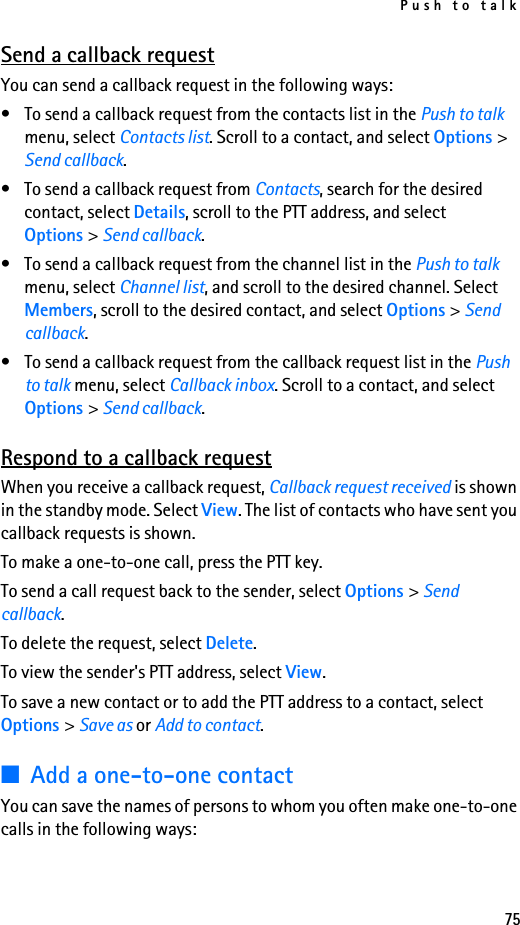Push to talk75Send a callback requestYou can send a callback request in the following ways:• To send a callback request from the contacts list in the Push to talk menu, select Contacts list. Scroll to a contact, and select Options &gt; Send callback.• To send a callback request from Contacts, search for the desired contact, select Details, scroll to the PTT address, and select Options &gt; Send callback.• To send a callback request from the channel list in the Push to talk menu, select Channel list, and scroll to the desired channel. Select Members, scroll to the desired contact, and select Options &gt; Send callback.• To send a callback request from the callback request list in the Push to talk menu, select Callback inbox. Scroll to a contact, and select Options &gt; Send callback.Respond to a callback requestWhen you receive a callback request, Callback request received is shown in the standby mode. Select View. The list of contacts who have sent you callback requests is shown.To make a one-to-one call, press the PTT key.To send a call request back to the sender, select Options &gt; Send callback.To delete the request, select Delete.To view the sender&apos;s PTT address, select View.To save a new contact or to add the PTT address to a contact, select Options &gt; Save as or Add to contact.■Add a one-to-one contactYou can save the names of persons to whom you often make one-to-one calls in the following ways: