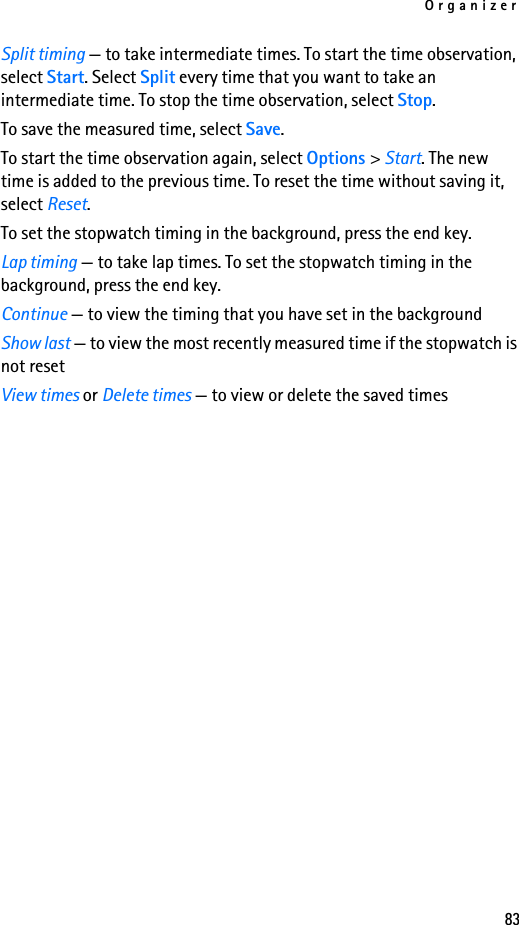 Organizer83Split timing — to take intermediate times. To start the time observation, select Start. Select Split every time that you want to take an intermediate time. To stop the time observation, select Stop.To save the measured time, select Save.To start the time observation again, select Options &gt; Start. The new time is added to the previous time. To reset the time without saving it, select Reset.To set the stopwatch timing in the background, press the end key.Lap timing — to take lap times. To set the stopwatch timing in the background, press the end key.Continue — to view the timing that you have set in the backgroundShow last — to view the most recently measured time if the stopwatch is not resetView times or Delete times — to view or delete the saved times