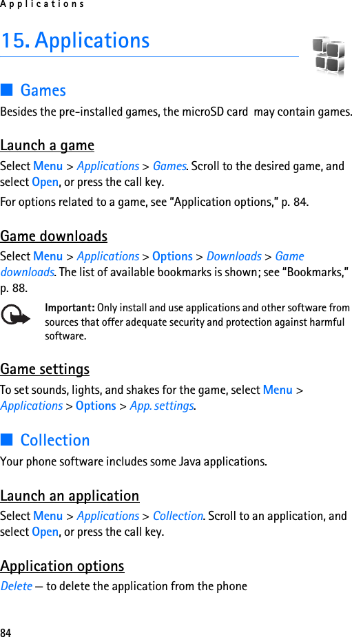 Applications8415. Applications■GamesBesides the pre-installed games, the microSD card  may contain games.  Launch a gameSelect Menu &gt; Applications &gt; Games. Scroll to the desired game, and select Open, or press the call key.For options related to a game, see “Application options,” p. 84.Game downloadsSelect Menu &gt; Applications &gt; Options &gt; Downloads &gt; Game downloads. The list of available bookmarks is shown; see “Bookmarks,” p. 88.Important: Only install and use applications and other software from sources that offer adequate security and protection against harmful software.Game settingsTo set sounds, lights, and shakes for the game, select Menu &gt; Applications &gt; Options &gt; App. settings.■CollectionYour phone software includes some Java applications. Launch an applicationSelect Menu &gt; Applications &gt; Collection. Scroll to an application, and select Open, or press the call key.Application optionsDelete — to delete the application from the phone