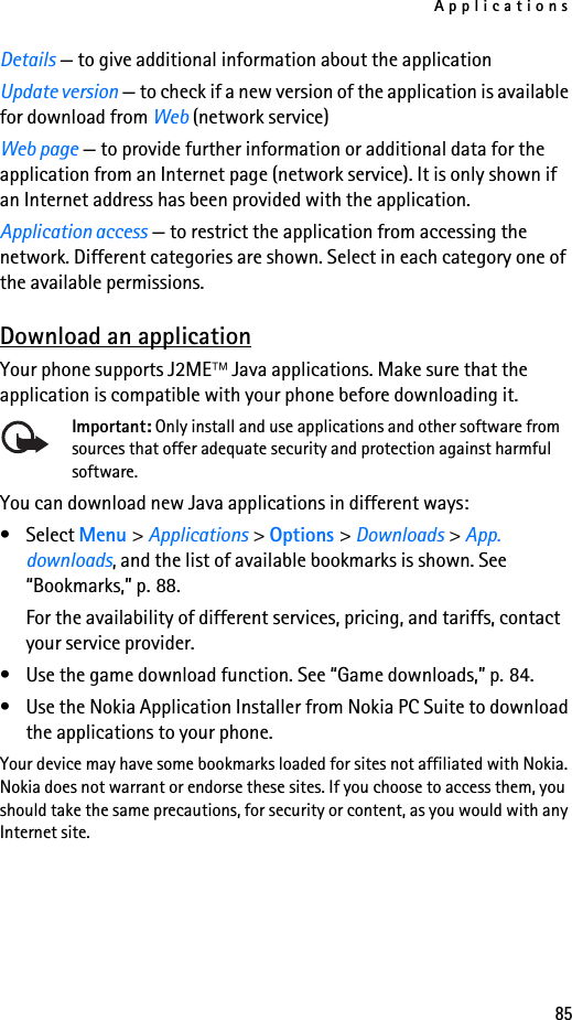 Applications85Details — to give additional information about the applicationUpdate version — to check if a new version of the application is available for download from Web (network service)Web page — to provide further information or additional data for the application from an Internet page (network service). It is only shown if an Internet address has been provided with the application.Application access — to restrict the application from accessing the network. Different categories are shown. Select in each category one of the available permissions.Download an applicationYour phone supports J2ME Java applications. Make sure that the application is compatible with your phone before downloading it.Important: Only install and use applications and other software from sources that offer adequate security and protection against harmful software.You can download new Java applications in different ways:• Select Menu &gt; Applications &gt; Options &gt; Downloads &gt; App. downloads, and the list of available bookmarks is shown. See “Bookmarks,” p. 88.For the availability of different services, pricing, and tariffs, contact your service provider.• Use the game download function. See “Game downloads,” p. 84.• Use the Nokia Application Installer from Nokia PC Suite to download the applications to your phone.Your device may have some bookmarks loaded for sites not affiliated with Nokia. Nokia does not warrant or endorse these sites. If you choose to access them, you should take the same precautions, for security or content, as you would with any Internet site.