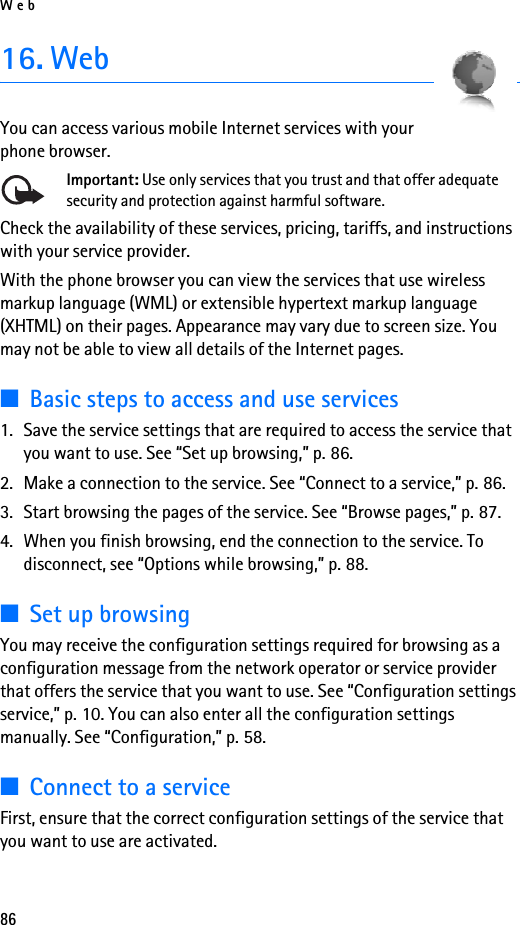 Web8616. WebYou can access various mobile Internet services with your phone browser. Important: Use only services that you trust and that offer adequate security and protection against harmful software.Check the availability of these services, pricing, tariffs, and instructions with your service provider. With the phone browser you can view the services that use wireless markup language (WML) or extensible hypertext markup language (XHTML) on their pages. Appearance may vary due to screen size. You may not be able to view all details of the Internet pages. ■Basic steps to access and use services1. Save the service settings that are required to access the service that you want to use. See “Set up browsing,” p. 86.2. Make a connection to the service. See “Connect to a service,” p. 86.3. Start browsing the pages of the service. See “Browse pages,” p. 87.4. When you finish browsing, end the connection to the service. To disconnect, see “Options while browsing,” p. 88.■Set up browsingYou may receive the configuration settings required for browsing as a configuration message from the network operator or service provider that offers the service that you want to use. See “Configuration settings service,” p. 10. You can also enter all the configuration settings manually. See “Configuration,” p. 58.■Connect to a serviceFirst, ensure that the correct configuration settings of the service that you want to use are activated.