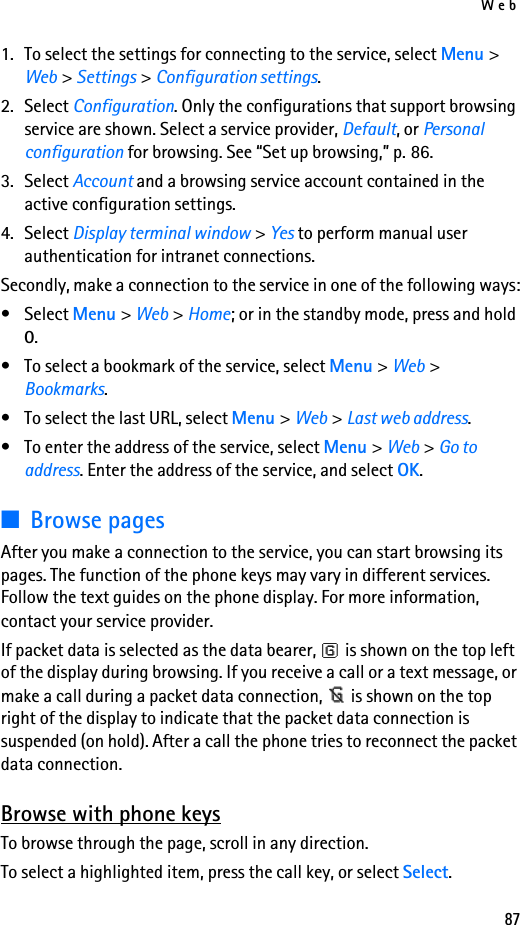 Web871. To select the settings for connecting to the service, select Menu &gt; Web &gt; Settings &gt; Configuration settings.2. Select Configuration. Only the configurations that support browsing service are shown. Select a service provider, Default, or Personal configuration for browsing. See “Set up browsing,” p. 86.3. Select Account and a browsing service account contained in the active configuration settings.4. Select Display terminal window &gt; Yes to perform manual user authentication for intranet connections.Secondly, make a connection to the service in one of the following ways:• Select Menu &gt; Web &gt; Home; or in the standby mode, press and hold 0.• To select a bookmark of the service, select Menu &gt; Web &gt; Bookmarks.• To select the last URL, select Menu &gt; Web &gt; Last web address.• To enter the address of the service, select Menu &gt; Web &gt; Go to address. Enter the address of the service, and select OK.■Browse pagesAfter you make a connection to the service, you can start browsing its pages. The function of the phone keys may vary in different services. Follow the text guides on the phone display. For more information, contact your service provider.If packet data is selected as the data bearer,   is shown on the top left of the display during browsing. If you receive a call or a text message, or make a call during a packet data connection,   is shown on the top right of the display to indicate that the packet data connection is suspended (on hold). After a call the phone tries to reconnect the packet data connection.Browse with phone keysTo browse through the page, scroll in any direction.To select a highlighted item, press the call key, or select Select.