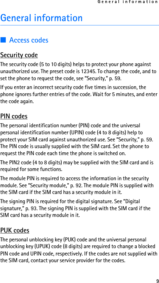 General information9General information■Access codesSecurity codeThe security code (5 to 10 digits) helps to protect your phone against unauthorized use. The preset code is 12345. To change the code, and to set the phone to request the code, see “Security,” p. 59. If you enter an incorrect security code five times in succession, the phone ignores further entries of the code. Wait for 5 minutes, and enter the code again.PIN codesThe personal identification number (PIN) code and the universal personal identification number (UPIN) code (4 to 8 digits) help to protect your SIM card against unauthorized use. See “Security,” p. 59. The PIN code is usually supplied with the SIM card. Set the phone to request the PIN code each time the phone is switched on.The PIN2 code (4 to 8 digits) may be supplied with the SIM card and is required for some functions.The module PIN is required to access the information in the security module. See “Security module,” p. 92. The module PIN is supplied with the SIM card if the SIM card has a security module in it.The signing PIN is required for the digital signature. See “Digital signature,” p. 93. The signing PIN is supplied with the SIM card if the SIM card has a security module in it.PUK codesThe personal unblocking key (PUK) code and the universal personal unblocking key (UPUK) code (8 digits) are required to change a blocked PIN code and UPIN code, respectively. If the codes are not supplied with the SIM card, contact your service provider for the codes.