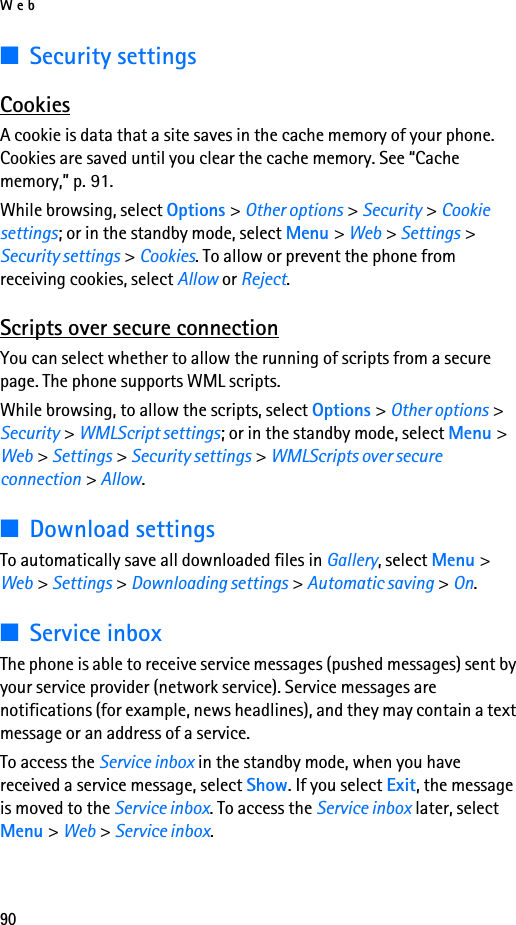 Web90■Security settingsCookiesA cookie is data that a site saves in the cache memory of your phone. Cookies are saved until you clear the cache memory. See “Cache memory,” p. 91.While browsing, select Options &gt; Other options &gt; Security &gt; Cookie settings; or in the standby mode, select Menu &gt; Web &gt; Settings &gt; Security settings &gt; Cookies. To allow or prevent the phone from receiving cookies, select Allow or Reject.Scripts over secure connectionYou can select whether to allow the running of scripts from a secure page. The phone supports WML scripts.While browsing, to allow the scripts, select Options &gt; Other options &gt; Security &gt; WMLScript settings; or in the standby mode, select Menu &gt; Web &gt; Settings &gt; Security settings &gt; WMLScripts over secure connection &gt; Allow.■Download settingsTo automatically save all downloaded files in Gallery, select Menu &gt; Web &gt; Settings &gt; Downloading settings &gt; Automatic saving &gt; On.■Service inboxThe phone is able to receive service messages (pushed messages) sent by your service provider (network service). Service messages are notifications (for example, news headlines), and they may contain a text message or an address of a service.To access the Service inbox in the standby mode, when you have received a service message, select Show. If you select Exit, the message is moved to the Service inbox. To access the Service inbox later, select Menu &gt; Web &gt; Service inbox.