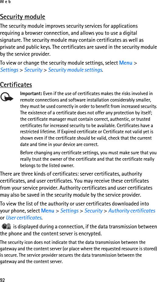 Web92Security moduleThe security module improves security services for applications requiring a browser connection, and allows you to use a digital signature. The security module may contain certificates as well as private and public keys. The certificates are saved in the security module by the service provider.To view or change the security module settings, select Menu &gt; Settings &gt; Security &gt; Security module settings. CertificatesImportant: Even if the use of certificates makes the risks involved in remote connections and software installation considerably smaller, they must be used correctly in order to benefit from increased security. The existence of a certificate does not offer any protection by itself; the certificate manager must contain correct, authentic, or trusted certificates for increased security to be available. Certificates have a restricted lifetime. If Expired certificate or Certificate not valid yet is shown even if the certificate should be valid, check that the current date and time in your device are correct.Before changing any certificate settings, you must make sure that you really trust the owner of the certificate and that the certificate really belongs to the listed owner.There are three kinds of certificates: server certificates, authority certificates, and user certificates. You may receive these certificates from your service provider. Authority certificates and user certificates may also be saved in the security module by the service provider.To view the list of the authority or user certificates downloaded into your phone, select Menu &gt; Settings &gt; Security &gt; Authority certificates or User certificates.   is displayed during a connection, if the data transmission between the phone and the content server is encrypted.The security icon does not indicate that the data transmission between the gateway and the content server (or place where the requested resource is stored) is secure. The service provider secures the data transmission between the gateway and the content server.