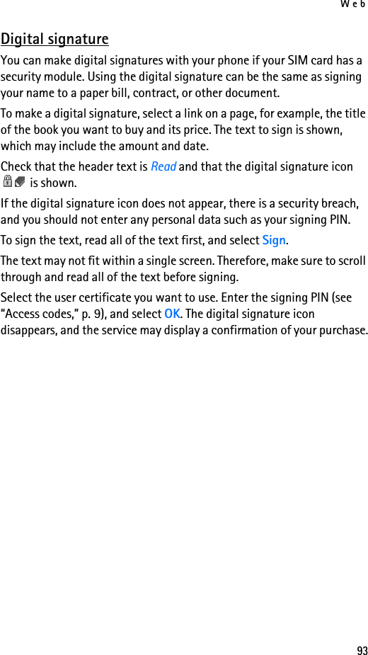 Web93Digital signatureYou can make digital signatures with your phone if your SIM card has a security module. Using the digital signature can be the same as signing your name to a paper bill, contract, or other document. To make a digital signature, select a link on a page, for example, the title of the book you want to buy and its price. The text to sign is shown, which may include the amount and date.Check that the header text is Read and that the digital signature icon  is shown.If the digital signature icon does not appear, there is a security breach, and you should not enter any personal data such as your signing PIN.To sign the text, read all of the text first, and select Sign.The text may not fit within a single screen. Therefore, make sure to scroll through and read all of the text before signing.Select the user certificate you want to use. Enter the signing PIN (see “Access codes,” p. 9), and select OK. The digital signature icon disappears, and the service may display a confirmation of your purchase.
