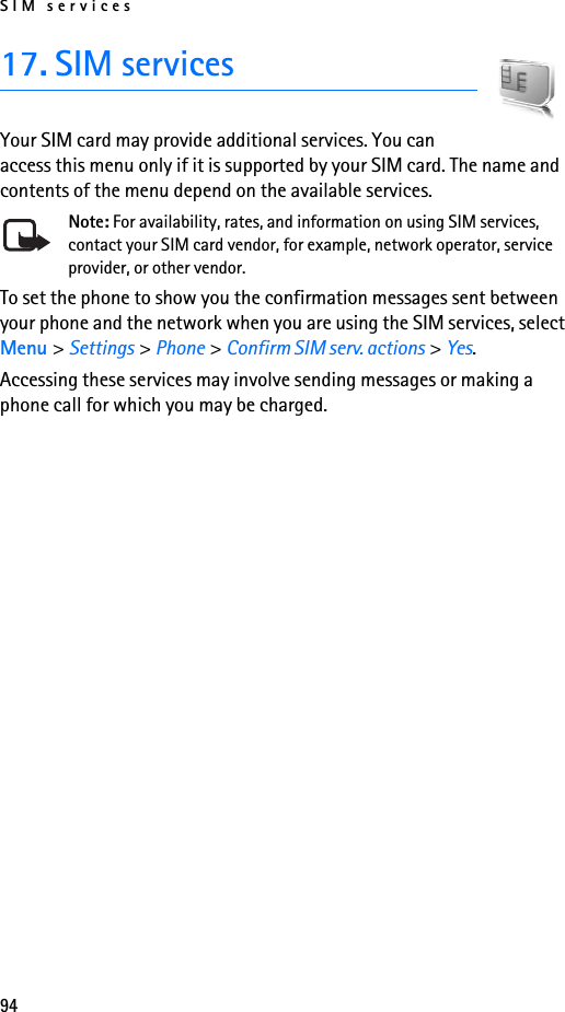 SIM services9417. SIM servicesYour SIM card may provide additional services. You can access this menu only if it is supported by your SIM card. The name and contents of the menu depend on the available services.Note: For availability, rates, and information on using SIM services, contact your SIM card vendor, for example, network operator, service provider, or other vendor.To set the phone to show you the confirmation messages sent between your phone and the network when you are using the SIM services, select Menu &gt; Settings &gt; Phone &gt; Confirm SIM serv. actions &gt; Yes.Accessing these services may involve sending messages or making a phone call for which you may be charged.
