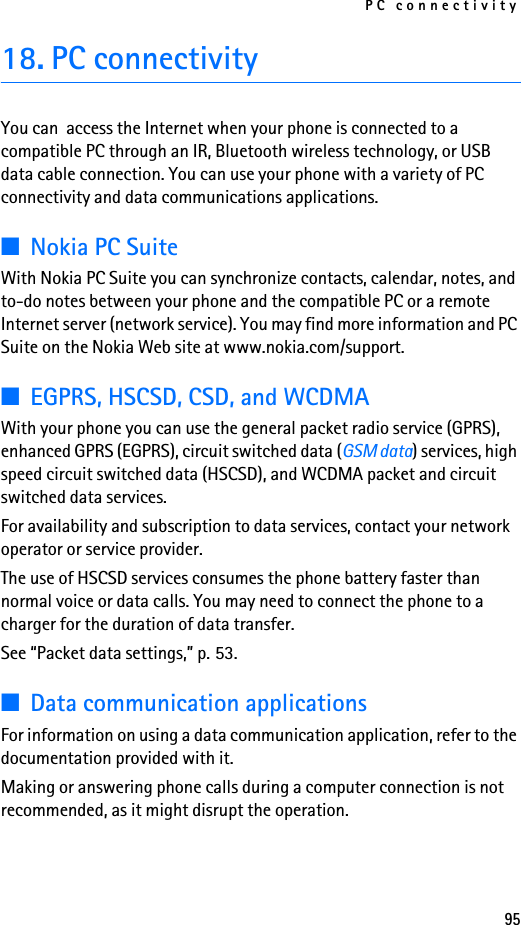 PC connectivity9518. PC connectivityYou can  access the Internet when your phone is connected to a compatible PC through an IR, Bluetooth wireless technology, or USB data cable connection. You can use your phone with a variety of PC connectivity and data communications applications.■Nokia PC SuiteWith Nokia PC Suite you can synchronize contacts, calendar, notes, and to-do notes between your phone and the compatible PC or a remote Internet server (network service). You may find more information and PC Suite on the Nokia Web site at www.nokia.com/support.■EGPRS, HSCSD, CSD, and WCDMAWith your phone you can use the general packet radio service (GPRS), enhanced GPRS (EGPRS), circuit switched data (GSM data) services, high speed circuit switched data (HSCSD), and WCDMA packet and circuit switched data services.For availability and subscription to data services, contact your network operator or service provider.The use of HSCSD services consumes the phone battery faster than normal voice or data calls. You may need to connect the phone to a charger for the duration of data transfer.See “Packet data settings,” p. 53.■Data communication applicationsFor information on using a data communication application, refer to the documentation provided with it.Making or answering phone calls during a computer connection is not recommended, as it might disrupt the operation.