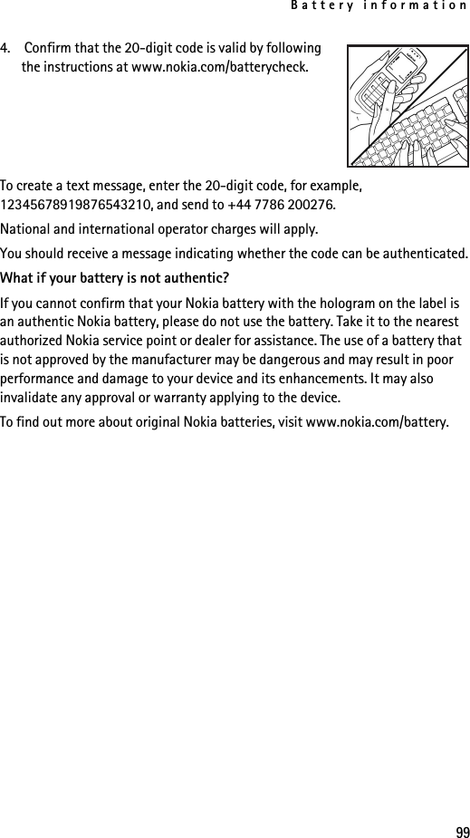 Battery information994.  Confirm that the 20-digit code is valid by following the instructions at www.nokia.com/batterycheck.To create a text message, enter the 20-digit code, for example, 12345678919876543210, and send to +44 7786 200276.National and international operator charges will apply.You should receive a message indicating whether the code can be authenticated.What if your battery is not authentic?If you cannot confirm that your Nokia battery with the hologram on the label is an authentic Nokia battery, please do not use the battery. Take it to the nearest authorized Nokia service point or dealer for assistance. The use of a battery that is not approved by the manufacturer may be dangerous and may result in poor performance and damage to your device and its enhancements. It may also invalidate any approval or warranty applying to the device.To find out more about original Nokia batteries, visit www.nokia.com/battery. 