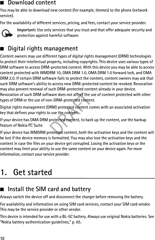 DRAFT10■Download contentYou may be able to download new content (for example, themes) to the phone (network service).For the availability of different services, pricing, and fees, contact your service provider.Important: Use only services that you trust and that offer adequate security and protection against harmful software.■Digital rights managementContent owners may use different types of digital rights management (DRM) technologies to protect their intellectual property, including copyrights. This device uses various types of DRM software to access DRM-protected content. With this device you may be able to access content protected with WMDRM 10, OMA DRM 1.0, OMA DRM 1.0 forward lock, and OMA DRM 2.0. If certain DRM software fails to protect the content, content owners may ask that such DRM software&apos;s ability to access new DRM-protected content be revoked. Revocation may also prevent renewal of such DRM-protected content already in your device. Revocation of such DRM software does not affect the use of content protected with other types of DRM or the use of non-DRM-protected content.Digital rights management (DRM) protected content comes with an associated activation key that defines your rights to use the content.If your device has OMA DRM protected content, to back up the content, use the backup feature of Nokia PC Suite.If your device has WMDRM protected content, both the activation keys and the content will be lost if the device memory is formatted. You may also lose the activation keys and the content in case the files on your device get corrupted. Losing the activation keys or the content may limit your ability to use the same content on your device again. For more information, contact your service provider.1. Get started■Install the SIM card and batteryAlways switch the device off and disconnect the charger before removing the battery.For availability and information on using SIM card services, contact your SIM card vendor. This may be the service provider or other vendor.This device is intended for use with a BL-5C battery. Always use original Nokia batteries. See “Nokia battery authentication guidelines,” p. 65.