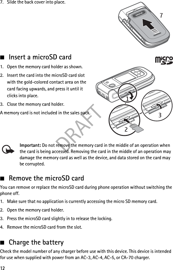 DRAFT127. Slide the back cover into place.■Insert a microSD card1. Open the memory card holder as shown.2. Insert the card into the microSD card slot with the gold-colored contact area on the card facing upwards, and press it until it clicks into place.3. Close the memory card holder.A memory card is not included in the sales pack.Important: Do not remove the memory card in the middle of an operation when the card is being accessed. Removing the card in the middle of an operation may damage the memory card as well as the device, and data stored on the card may be corrupted.■Remove the microSD cardYou can remove or replace the microSD card during phone operation without switching the phone off.1. Make sure that no application is currently accessing the micro SD memory card.2. Open the memory card holder.3. Press the microSD card slightly in to release the locking.4. Remove the microSD card from the slot.■Charge the batteryCheck the model number of any charger before use with this device. This device is intended for use when supplied with power from an AC-3, AC-4, AC-5, or CA-70 charger.