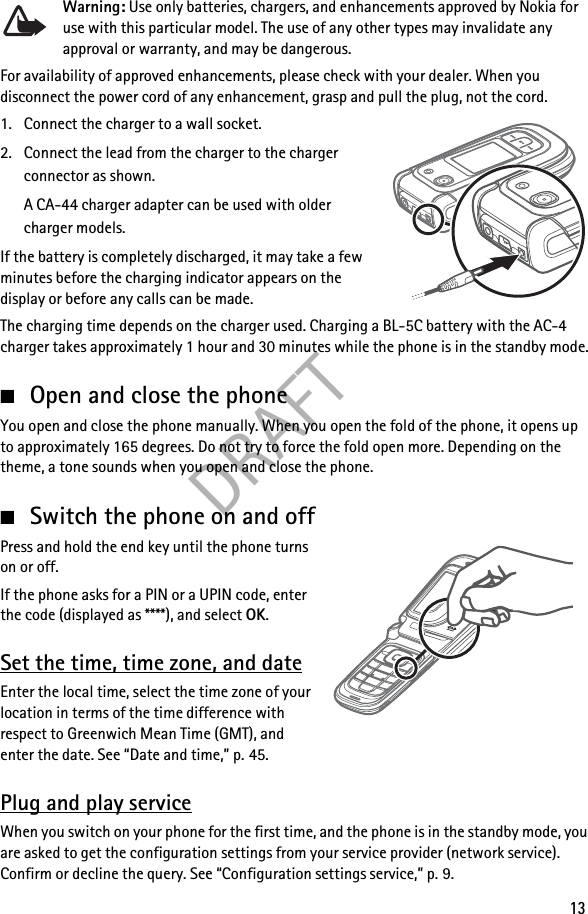 DRAFT13Warning: Use only batteries, chargers, and enhancements approved by Nokia for use with this particular model. The use of any other types may invalidate any approval or warranty, and may be dangerous.For availability of approved enhancements, please check with your dealer. When you disconnect the power cord of any enhancement, grasp and pull the plug, not the cord.1. Connect the charger to a wall socket.2. Connect the lead from the charger to the charger connector as shown.A CA-44 charger adapter can be used with older charger models.If the battery is completely discharged, it may take a few minutes before the charging indicator appears on the display or before any calls can be made.The charging time depends on the charger used. Charging a BL-5C battery with the AC-4 charger takes approximately 1 hour and 30 minutes while the phone is in the standby mode.■Open and close the phoneYou open and close the phone manually. When you open the fold of the phone, it opens up to approximately 165 degrees. Do not try to force the fold open more. Depending on the theme, a tone sounds when you open and close the phone.■Switch the phone on and offPress and hold the end key until the phone turns on or off.If the phone asks for a PIN or a UPIN code, enter the code (displayed as ****), and select OK.Set the time, time zone, and dateEnter the local time, select the time zone of your location in terms of the time difference with respect to Greenwich Mean Time (GMT), and enter the date. See “Date and time,” p. 45.Plug and play serviceWhen you switch on your phone for the first time, and the phone is in the standby mode, you are asked to get the configuration settings from your service provider (network service). Confirm or decline the query. See “Configuration settings service,” p. 9.