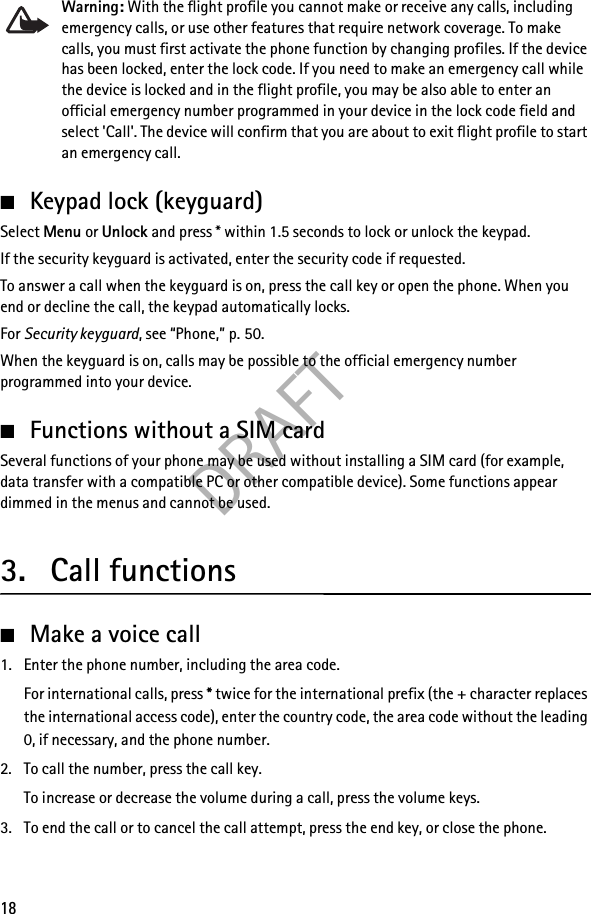 DRAFT18Warning: With the flight profile you cannot make or receive any calls, including emergency calls, or use other features that require network coverage. To make calls, you must first activate the phone function by changing profiles. If the device has been locked, enter the lock code. If you need to make an emergency call while the device is locked and in the flight profile, you may be also able to enter an official emergency number programmed in your device in the lock code field and select &apos;Call&apos;. The device will confirm that you are about to exit flight profile to start an emergency call.■Keypad lock (keyguard)Select Menu or Unlock and press * within 1.5 seconds to lock or unlock the keypad.If the security keyguard is activated, enter the security code if requested.To answer a call when the keyguard is on, press the call key or open the phone. When you end or decline the call, the keypad automatically locks.For Security keyguard, see “Phone,” p. 50.When the keyguard is on, calls may be possible to the official emergency number programmed into your device.■Functions without a SIM cardSeveral functions of your phone may be used without installing a SIM card (for example, data transfer with a compatible PC or other compatible device). Some functions appear dimmed in the menus and cannot be used.3. Call functions■Make a voice call1. Enter the phone number, including the area code.For international calls, press * twice for the international prefix (the + character replaces the international access code), enter the country code, the area code without the leading 0, if necessary, and the phone number.2. To call the number, press the call key.To increase or decrease the volume during a call, press the volume keys.3. To end the call or to cancel the call attempt, press the end key, or close the phone.