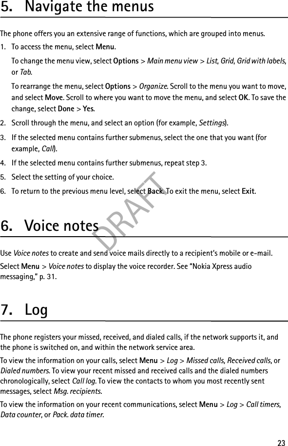 DRAFT235. Navigate the menusThe phone offers you an extensive range of functions, which are grouped into menus.1. To access the menu, select Menu.To change the menu view, select Options &gt; Main menu view &gt; List, Grid, Grid with labels, or Tab.To rearrange the menu, select Options &gt; Organize. Scroll to the menu you want to move, and select Move. Scroll to where you want to move the menu, and select OK. To save the change, select Done &gt; Yes.2. Scroll through the menu, and select an option (for example, Settings).3. If the selected menu contains further submenus, select the one that you want (for example, Call).4. If the selected menu contains further submenus, repeat step 3.5. Select the setting of your choice.6. To return to the previous menu level, select Back. To exit the menu, select Exit.6. Voice notesUse Voice notes to create and send voice mails directly to a recipient’s mobile or e-mail.Select Menu &gt; Voice notes to display the voice recorder. See “Nokia Xpress audio messaging,” p. 31.7. LogThe phone registers your missed, received, and dialed calls, if the network supports it, and the phone is switched on, and within the network service area.To view the information on your calls, select Menu &gt; Log &gt; Missed calls, Received calls, or Dialed numbers. To view your recent missed and received calls and the dialed numbers chronologically, select Call log. To view the contacts to whom you most recently sent messages, select Msg. recipients.To view the information on your recent communications, select Menu &gt; Log &gt; Call timers, Data counter, or Pack. data timer.