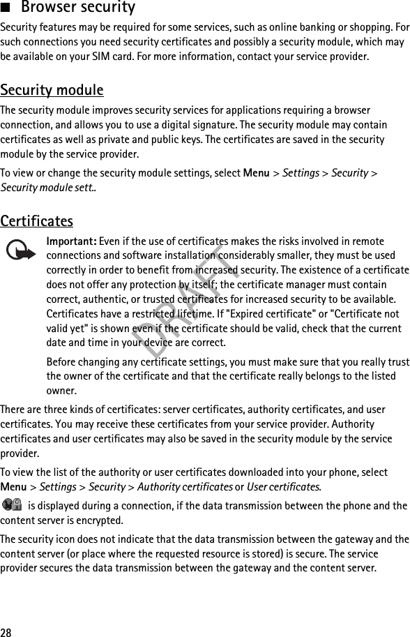 DRAFT28■Browser securitySecurity features may be required for some services, such as online banking or shopping. For such connections you need security certificates and possibly a security module, which may be available on your SIM card. For more information, contact your service provider.Security moduleThe security module improves security services for applications requiring a browser connection, and allows you to use a digital signature. The security module may contain certificates as well as private and public keys. The certificates are saved in the security module by the service provider.To view or change the security module settings, select Menu &gt; Settings &gt; Security &gt; Security module sett..CertificatesImportant: Even if the use of certificates makes the risks involved in remote connections and software installation considerably smaller, they must be used correctly in order to benefit from increased security. The existence of a certificate does not offer any protection by itself; the certificate manager must contain correct, authentic, or trusted certificates for increased security to be available. Certificates have a restricted lifetime. If &quot;Expired certificate&quot; or &quot;Certificate not valid yet&quot; is shown even if the certificate should be valid, check that the current date and time in your device are correct.Before changing any certificate settings, you must make sure that you really trust the owner of the certificate and that the certificate really belongs to the listed owner.There are three kinds of certificates: server certificates, authority certificates, and user certificates. You may receive these certificates from your service provider. Authority certificates and user certificates may also be saved in the security module by the service provider.To view the list of the authority or user certificates downloaded into your phone, select Menu &gt; Settings &gt; Security &gt; Authority certificates or User certificates. is displayed during a connection, if the data transmission between the phone and the content server is encrypted.The security icon does not indicate that the data transmission between the gateway and the content server (or place where the requested resource is stored) is secure. The service provider secures the data transmission between the gateway and the content server.