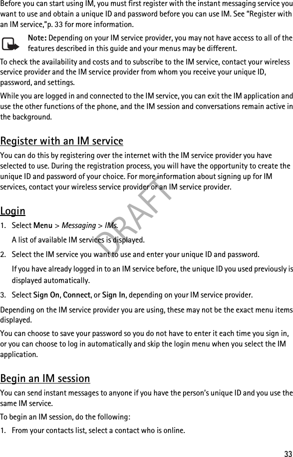DRAFT33Before you can start using IM, you must first register with the instant messaging service you want to use and obtain a unique ID and password before you can use IM. See “Register with an IM service,”p. 33 for more information.Note: Depending on your IM service provider, you may not have access to all of the features described in this guide and your menus may be different.To check the availability and costs and to subscribe to the IM service, contact your wireless service provider and the IM service provider from whom you receive your unique ID, password, and settings.While you are logged in and connected to the IM service, you can exit the IM application and use the other functions of the phone, and the IM session and conversations remain active in the background.Register with an IM serviceYou can do this by registering over the internet with the IM service provider you have selected to use. During the registration process, you will have the opportunity to create the unique ID and password of your choice. For more information about signing up for IM services, contact your wireless service provider or an IM service provider.Login1. Select Menu &gt; Messaging &gt; IMs.A list of available IM services is displayed.2. Select the IM service you want to use and enter your unique ID and password.If you have already logged in to an IM service before, the unique ID you used previously is displayed automatically.3. Select Sign On, Connect, or Sign In, depending on your IM service provider.Depending on the IM service provider you are using, these may not be the exact menu items displayed.You can choose to save your password so you do not have to enter it each time you sign in, or you can choose to log in automatically and skip the login menu when you select the IM application.Begin an IM sessionYou can send instant messages to anyone if you have the person’s unique ID and you use the same IM service.To begin an IM session, do the following:1. From your contacts list, select a contact who is online.
