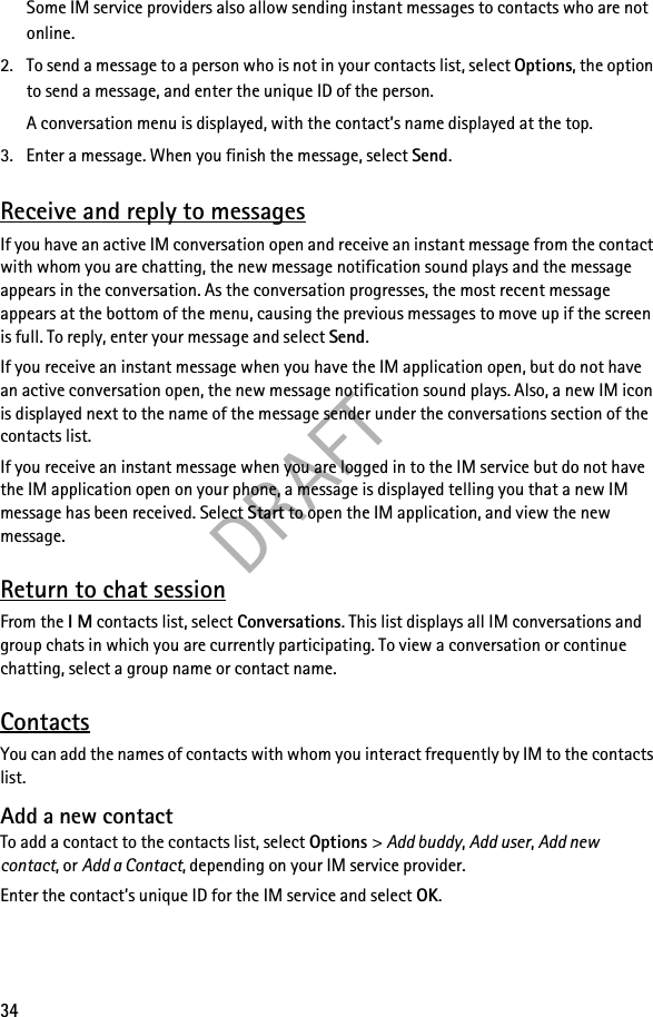 DRAFT34Some IM service providers also allow sending instant messages to contacts who are not online.2. To send a message to a person who is not in your contacts list, select Options, the option to send a message, and enter the unique ID of the person.A conversation menu is displayed, with the contact’s name displayed at the top.3. Enter a message. When you finish the message, select Send.Receive and reply to messagesIf you have an active IM conversation open and receive an instant message from the contact with whom you are chatting, the new message notification sound plays and the message appears in the conversation. As the conversation progresses, the most recent message appears at the bottom of the menu, causing the previous messages to move up if the screen is full. To reply, enter your message and select Send.If you receive an instant message when you have the IM application open, but do not have an active conversation open, the new message notification sound plays. Also, a new IM icon is displayed next to the name of the message sender under the conversations section of the contacts list.If you receive an instant message when you are logged in to the IM service but do not have the IM application open on your phone, a message is displayed telling you that a new IM message has been received. Select Start to open the IM application, and view the new message.Return to chat sessionFrom the I M contacts list, select Conversations. This list displays all IM conversations and group chats in which you are currently participating. To view a conversation or continue chatting, select a group name or contact name.ContactsYou can add the names of contacts with whom you interact frequently by IM to the contacts list.Add a new contactTo add a contact to the contacts list, select Options &gt; Add buddy, Add user, Add new contact, or Add a Contact, depending on your IM service provider.Enter the contact’s unique ID for the IM service and select OK.