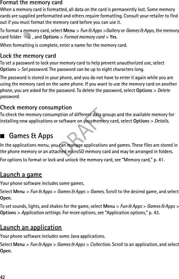 DRAFT42Format the memory cardWhen a memory card is formatted, all data on the card is permanently lost. Some memory cards are supplied preformatted and others require formatting. Consult your retailer to find out if you must format the memory card before you can use it.To format a memory card, select Menu &gt; Fun &amp; Apps &gt;Gallery or Games &amp; Apps, the memory card folder  , and Options &gt; Format memory card &gt; Yes.When formatting is complete, enter a name for the memory card.Lock the memory cardTo set a password to lock your memory card to help prevent unauthorized use, select Options &gt; Set password. The password can be up to eight characters long.The password is stored in your phone, and you do not have to enter it again while you are using the memory card on the same phone. If you want to use the memory card on another phone, you are asked for the password. To delete the password, select Options &gt; Delete password.Check memory consumptionTo check the memory consumption of different data groups and the available memory for installing new applications or software on your memory card, select Options &gt; Details.■Games &amp; AppsIn the applications menu, you can manage applications and games. These files are stored in the phone memory or an attached microSD memory card and may be arranged in folders.For options to format or lock and unlock the memory card, see “Memory card,” p. 41.Launch a gameYour phone software includes some games.Select Menu &gt; Fun &amp; Apps &gt; Games &amp; Apps &gt; Games. Scroll to the desired game, and select Open.To set sounds, lights, and shakes for the game, select Menu &gt; Fun &amp; Apps &gt; Games &amp; Apps &gt; Options &gt; Application settings. For more options, see “Application options,” p. 43.Launch an applicationYour phone software includes some Java applications.Select Menu &gt; Fun &amp; Apps &gt; Games &amp; Apps &gt; Collection. Scroll to an application, and select Open.
