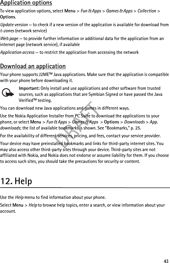 DRAFT43Application optionsTo view application options, select Menu &gt; Fun &amp; Apps &gt; Games &amp; Apps &gt; Collection &gt; Options.Update version — to check if a new version of the application is available for download from t-zones (network service)Web page — to provide further information or additional data for the application from an internet page (network service), if availableApplication access — to restrict the application from accessing the networkDownload an applicationYour phone supports J2METM Java applications. Make sure that the application is compatible with your phone before downloading it.Important: Only install and use applications and other software from trusted sources, such as applications that are Symbian Signed or have passed the Java VerifiedTM testing.You can download new Java applications and games in different ways.Use the Nokia Application Installer from PC Suite to download the applications to your phone, or select Menu &gt; Fun &amp; Apps &gt; Games &amp; Apps &gt; Options &gt; Downloads &gt; App. downloads; the list of available bookmarks is shown. See “Bookmarks,” p. 25.For the availability of different services, pricing, and fees, contact your service provider.Your device may have preinstalled bookmarks and links for third-party internet sites. You may also access other third-party sites through your device. Third-party sites are not affiliated with Nokia, and Nokia does not endorse or assume liability for them. If you choose to access such sites, you should take the precautions for security or content.12. HelpUse the Help menu to find information about your phone.Select Menu &gt; Help to browse help topics, enter a search, or view information about your account.