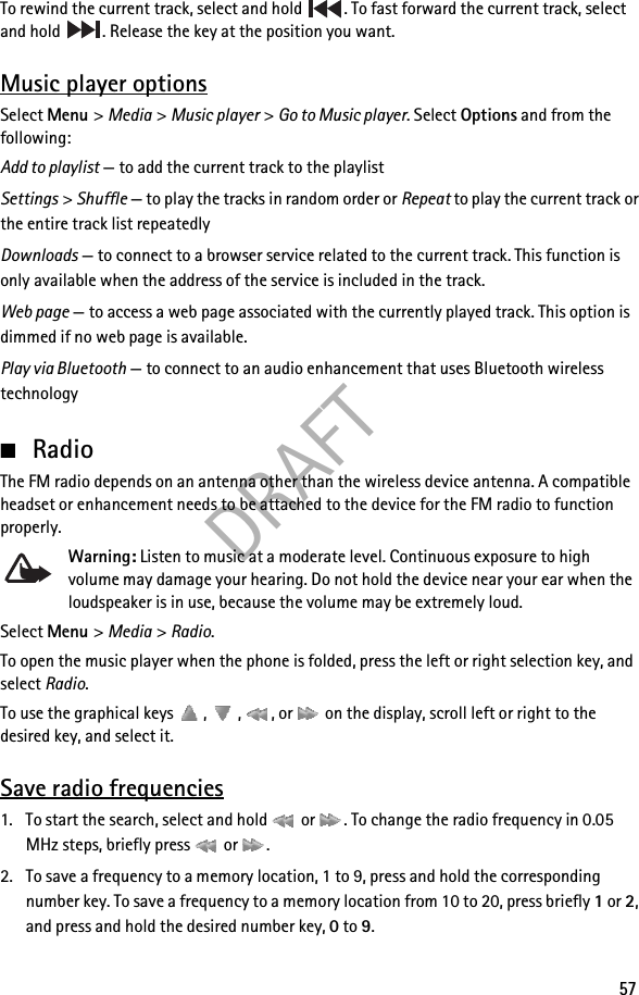 DRAFT57To rewind the current track, select and hold  . To fast forward the current track, select and hold  . Release the key at the position you want.Music player optionsSelect Menu &gt; Media &gt; Music player &gt; Go to Music player. Select Options and from the following:Add to playlist — to add the current track to the playlistSettings &gt; Shuffle — to play the tracks in random order or Repeat to play the current track or the entire track list repeatedlyDownloads — to connect to a browser service related to the current track. This function is only available when the address of the service is included in the track.Web page — to access a web page associated with the currently played track. This option is dimmed if no web page is available.Play via Bluetooth — to connect to an audio enhancement that uses Bluetooth wireless technology■RadioThe FM radio depends on an antenna other than the wireless device antenna. A compatible headset or enhancement needs to be attached to the device for the FM radio to function properly.Warning: Listen to music at a moderate level. Continuous exposure to high volume may damage your hearing. Do not hold the device near your ear when the loudspeaker is in use, because the volume may be extremely loud.Select Menu &gt; Media &gt; Radio.To open the music player when the phone is folded, press the left or right selection key, and select Radio.To use the graphical keys  ,  ,  , or   on the display, scroll left or right to the desired key, and select it.Save radio frequencies1. To start the search, select and hold   or  . To change the radio frequency in 0.05 MHz steps, briefly press   or  .2. To save a frequency to a memory location, 1 to 9, press and hold the corresponding number key. To save a frequency to a memory location from 10 to 20, press briefly 1 or 2, and press and hold the desired number key, 0 to 9.