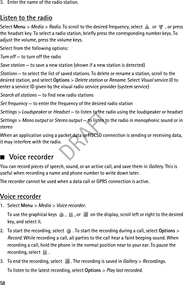 DRAFT583. Enter the name of the radio station.Listen to the radioSelect Menu &gt; Media &gt; Radio. To scroll to the desired frequency, select  or  , or press the headset key. To select a radio station, briefly press the corresponding number keys. To adjust the volume, press the volume keys.Select from the following options:Turn off — to turn off the radioSave station — to save a new station (shown if a new station is detected)Stations — to select the list of saved stations. To delete or rename a station, scroll to the desired station, and select Options &gt; Delete station or Rename. Select Visual service ID to enter a service ID given by the visual radio service provider (system service)Search all stations — to find new radio stationsSet frequency — to enter the frequency of the desired radio stationSettings &gt; Loudspeaker or Headset — to listen to the radio using the loudspeaker or headsetSettings &gt; Mono output or Stereo output — to listen to the radio in monophonic sound or in stereoWhen an application using a packet data or HSCSD connection is sending or receiving data, it may interfere with the radio.■Voice recorderYou can record pieces of speech, sound, or an active call, and save them in Gallery. This is useful when recording a name and phone number to write down later.The recorder cannot be used when a data call or GPRS connection is active.Voice recorder1. Select Menu &gt; Media &gt; Voice recorder.To use the graphical keys  ,  , or   on the display, scroll left or right to the desired key, and select it.2. To start the recording, select  . To start the recording during a call, select Options &gt; Record. While recording a call, all parties to the call hear a faint beeping sound. When recording a call, hold the phone in the normal position near to your ear. To pause the recording, select  .3. To end the recording, select  . The recording is saved in Gallery &gt; Recordings.To listen to the latest recording, select Options &gt; Play last recorded.