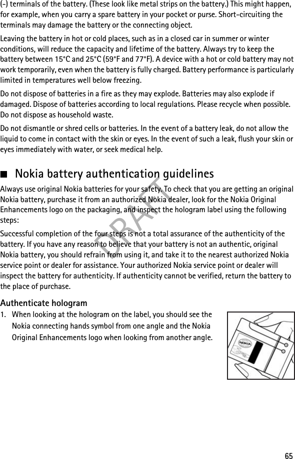 DRAFT65(-) terminals of the battery. (These look like metal strips on the battery.) This might happen, for example, when you carry a spare battery in your pocket or purse. Short-circuiting the terminals may damage the battery or the connecting object.Leaving the battery in hot or cold places, such as in a closed car in summer or winter conditions, will reduce the capacity and lifetime of the battery. Always try to keep the battery between 15°C and 25°C (59°F and 77°F). A device with a hot or cold battery may not work temporarily, even when the battery is fully charged. Battery performance is particularly limited in temperatures well below freezing.Do not dispose of batteries in a fire as they may explode. Batteries may also explode if damaged. Dispose of batteries according to local regulations. Please recycle when possible. Do not dispose as household waste.Do not dismantle or shred cells or batteries. In the event of a battery leak, do not allow the liquid to come in contact with the skin or eyes. In the event of such a leak, flush your skin or eyes immediately with water, or seek medical help.■Nokia battery authentication guidelinesAlways use original Nokia batteries for your safety. To check that you are getting an original Nokia battery, purchase it from an authorized Nokia dealer, look for the Nokia Original Enhancements logo on the packaging, and inspect the hologram label using the following steps:Successful completion of the four steps is not a total assurance of the authenticity of the battery. If you have any reason to believe that your battery is not an authentic, original Nokia battery, you should refrain from using it, and take it to the nearest authorized Nokia service point or dealer for assistance. Your authorized Nokia service point or dealer will inspect the battery for authenticity. If authenticity cannot be verified, return the battery to the place of purchase.Authenticate hologram1. When looking at the hologram on the label, you should see the Nokia connecting hands symbol from one angle and the Nokia Original Enhancements logo when looking from another angle.