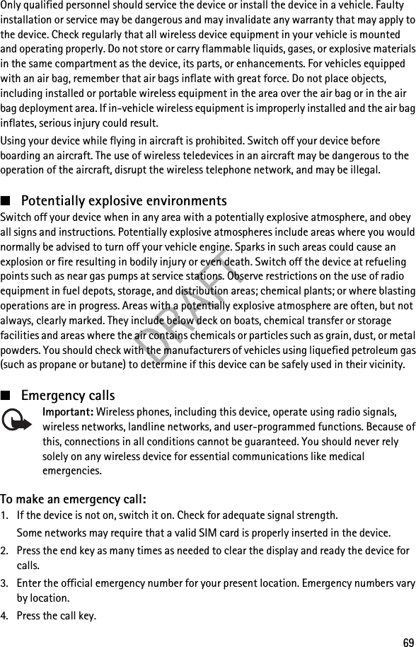 DRAFT69Only qualified personnel should service the device or install the device in a vehicle. Faulty installation or service may be dangerous and may invalidate any warranty that may apply to the device. Check regularly that all wireless device equipment in your vehicle is mounted and operating properly. Do not store or carry flammable liquids, gases, or explosive materials in the same compartment as the device, its parts, or enhancements. For vehicles equipped with an air bag, remember that air bags inflate with great force. Do not place objects, including installed or portable wireless equipment in the area over the air bag or in the air bag deployment area. If in-vehicle wireless equipment is improperly installed and the air bag inflates, serious injury could result.Using your device while flying in aircraft is prohibited. Switch off your device before boarding an aircraft. The use of wireless teledevices in an aircraft may be dangerous to the operation of the aircraft, disrupt the wireless telephone network, and may be illegal.■Potentially explosive environmentsSwitch off your device when in any area with a potentially explosive atmosphere, and obey all signs and instructions. Potentially explosive atmospheres include areas where you would normally be advised to turn off your vehicle engine. Sparks in such areas could cause an explosion or fire resulting in bodily injury or even death. Switch off the device at refueling points such as near gas pumps at service stations. Observe restrictions on the use of radio equipment in fuel depots, storage, and distribution areas; chemical plants; or where blasting operations are in progress. Areas with a potentially explosive atmosphere are often, but not always, clearly marked. They include below deck on boats, chemical transfer or storage facilities and areas where the air contains chemicals or particles such as grain, dust, or metal powders. You should check with the manufacturers of vehicles using liquefied petroleum gas (such as propane or butane) to determine if this device can be safely used in their vicinity.■Emergency callsImportant: Wireless phones, including this device, operate using radio signals, wireless networks, landline networks, and user-programmed functions. Because of this, connections in all conditions cannot be guaranteed. You should never rely solely on any wireless device for essential communications like medical emergencies.To make an emergency call:1. If the device is not on, switch it on. Check for adequate signal strength.Some networks may require that a valid SIM card is properly inserted in the device.2. Press the end key as many times as needed to clear the display and ready the device for calls.3. Enter the official emergency number for your present location. Emergency numbers vary by location.4. Press the call key.