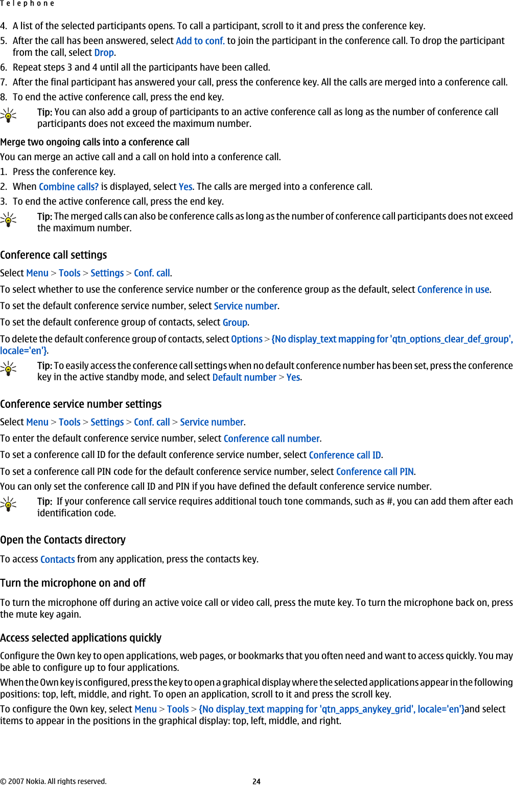 4. A list of the selected participants opens. To call a participant, scroll to it and press the conference key.5. After the call has been answered, select Add to conf. to join the participant in the conference call. To drop the participantfrom the call, select Drop.6. Repeat steps 3 and 4 until all the participants have been called.7. After the final participant has answered your call, press the conference key. All the calls are merged into a conference call.8. To end the active conference call, press the end key.Tip: You can also add a group of participants to an active conference call as long as the number of conference callparticipants does not exceed the maximum number.Merge two ongoing calls into a conference callYou can merge an active call and a call on hold into a conference call.1. Press the conference key.2. When Combine calls? is displayed, select Yes. The calls are merged into a conference call.3. To end the active conference call, press the end key.Tip: The merged calls can also be conference calls as long as the number of conference call participants does not exceedthe maximum number.Conference call settingsSelect Menu &gt; Tools &gt; Settings &gt; Conf. call.To select whether to use the conference service number or the conference group as the default, select Conference in use.To set the default conference service number, select Service number.To set the default conference group of contacts, select Group.To delete the default conference group of contacts, select Options &gt; {No display_text mapping for &apos;qtn_options_clear_def_group&apos;,locale=&apos;en&apos;}.Tip: To easily access the conference call settings when no default conference number has been set, press the conferencekey in the active standby mode, and select Default number &gt; Yes.Conference service number settingsSelect Menu &gt; Tools &gt; Settings &gt; Conf. call &gt; Service number.To enter the default conference service number, select Conference call number.To set a conference call ID for the default conference service number, select Conference call ID.To set a conference call PIN code for the default conference service number, select Conference call PIN.You can only set the conference call ID and PIN if you have defined the default conference service number.Tip:  If your conference call service requires additional touch tone commands, such as #, you can add them after eachidentification code.Open the Contacts directoryTo access Contacts from any application, press the contacts key.Turn the microphone on and offTo turn the microphone off during an active voice call or video call, press the mute key. To turn the microphone back on, pressthe mute key again.Access selected applications quicklyConfigure the Own key to open applications, web pages, or bookmarks that you often need and want to access quickly. You maybe able to configure up to four applications.When the Own key is configured, press the key to open a graphical display where the selected applications appear in the followingpositions: top, left, middle, and right. To open an application, scroll to it and press the scroll key.To configure the Own key, select Menu &gt; Tools &gt; {No display_text mapping for &apos;qtn_apps_anykey_grid&apos;, locale=&apos;en&apos;}and selectitems to appear in the positions in the graphical display: top, left, middle, and right.Telephone© 2007 Nokia. All rights reserved. 24