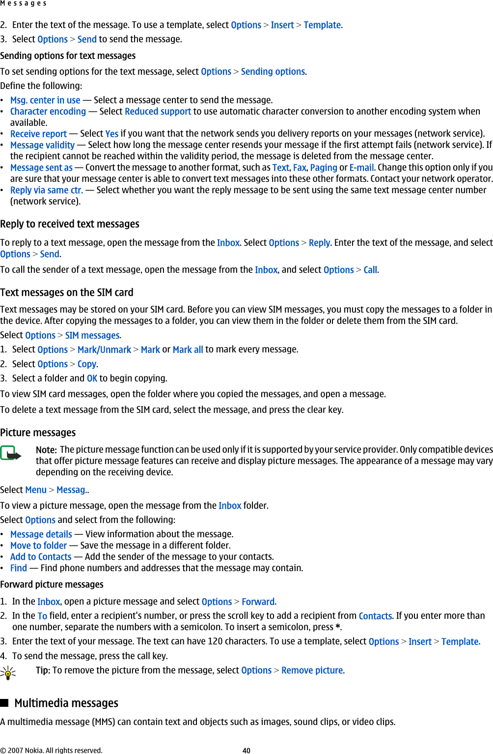 2. Enter the text of the message. To use a template, select Options &gt; Insert &gt; Template.3. Select Options &gt; Send to send the message.Sending options for text messagesTo set sending options for the text message, select Options &gt; Sending options.Define the following:•Msg. center in use — Select a message center to send the message.•Character encoding — Select Reduced support to use automatic character conversion to another encoding system whenavailable.•Receive report — Select Yes if you want that the network sends you delivery reports on your messages (network service).•Message validity — Select how long the message center resends your message if the first attempt fails (network service). Ifthe recipient cannot be reached within the validity period, the message is deleted from the message center.•Message sent as — Convert the message to another format, such as Text, Fax, Paging or E-mail. Change this option only if youare sure that your message center is able to convert text messages into these other formats. Contact your network operator.•Reply via same ctr. — Select whether you want the reply message to be sent using the same text message center number(network service).Reply to received text messagesTo reply to a text message, open the message from the Inbox. Select Options &gt; Reply. Enter the text of the message, and selectOptions &gt; Send.To call the sender of a text message, open the message from the Inbox, and select Options &gt; Call.Text messages on the SIM cardText messages may be stored on your SIM card. Before you can view SIM messages, you must copy the messages to a folder inthe device. After copying the messages to a folder, you can view them in the folder or delete them from the SIM card.Select Options &gt; SIM messages.1. Select Options &gt; Mark/Unmark &gt; Mark or Mark all to mark every message.2. Select Options &gt; Copy.3. Select a folder and OK to begin copying.To view SIM card messages, open the folder where you copied the messages, and open a message.To delete a text message from the SIM card, select the message, and press the clear key.Picture messagesNote:  The picture message function can be used only if it is supported by your service provider. Only compatible devicesthat offer picture message features can receive and display picture messages. The appearance of a message may varydepending on the receiving device.Select Menu &gt; Messag..To view a picture message, open the message from the Inbox folder.Select Options and select from the following:•Message details — View information about the message.•Move to folder — Save the message in a different folder.•Add to Contacts — Add the sender of the message to your contacts.•Find — Find phone numbers and addresses that the message may contain.Forward picture messages1. In the Inbox, open a picture message and select Options &gt; Forward.2. In the To field, enter a recipient&apos;s number, or press the scroll key to add a recipient from Contacts. If you enter more thanone number, separate the numbers with a semicolon. To insert a semicolon, press *.3. Enter the text of your message. The text can have 120 characters. To use a template, select Options &gt; Insert &gt; Template.4. To send the message, press the call key.Tip: To remove the picture from the message, select Options &gt; Remove picture.Multimedia messagesA multimedia message (MMS) can contain text and objects such as images, sound clips, or video clips.Messages© 2007 Nokia. All rights reserved. 40